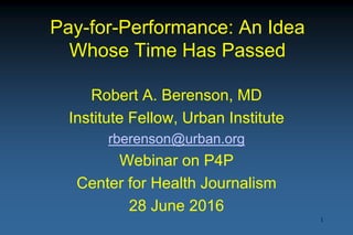 Pay-for-Performance: An Idea
Whose Time Has Passed
Robert A. Berenson, MD
Institute Fellow, Urban Institute
rberenson@urban.org
Webinar on P4P
Center for Health Journalism
28 June 2016
1
 