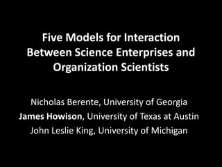 Five Models for Interaction
Between Science Enterprises and
Organization Scientists
Nicholas Berente, University of Georgia
James Howison, University of Texas at Austin
John Leslie King, University of Michigan
 