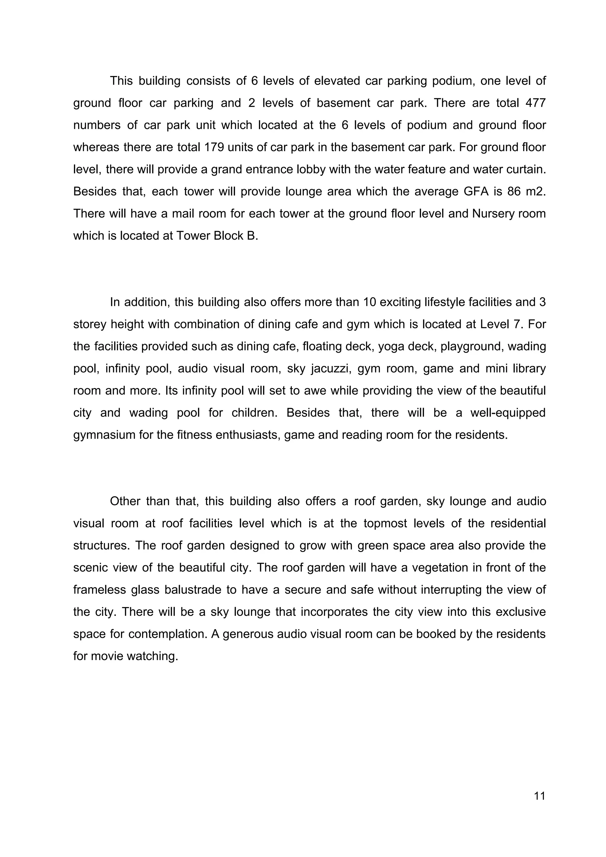 This building consists of 6 levels of elevated car parking podium, one level of
ground floor car parking and 2 levels of basement car park. There are total 477
numbers of car park unit which located at the 6 levels of podium and ground floor
whereas there are total 179 units of car park in the basement car park. For ground floor
level, there will provide a grand entrance lobby with the water feature and water curtain.
Besides that, each tower will provide lounge area which the average GFA is 86 m2.
There will have a mail room for each tower at the ground floor level and Nursery room
which is located at Tower Block B.
In addition, this building also offers more than 10 exciting lifestyle facilities and 3
storey height with combination of dining cafe and gym which is located at Level 7. For
the facilities provided such as dining cafe, floating deck, yoga deck, playground, wading
pool, infinity pool, audio visual room, sky jacuzzi, gym room, game and mini library
room and more. Its infinity pool will set to awe while providing the view of the beautiful
city and wading pool for children. Besides that, there will be a well-equipped
gymnasium for the fitness enthusiasts, game and reading room for the residents.
Other than that, this building also offers a roof garden, sky lounge and audio
visual room at roof facilities level which is at the topmost levels of the residential
structures. The roof garden designed to grow with green space area also provide the
scenic view of the beautiful city. The roof garden will have a vegetation in front of the
frameless glass balustrade to have a secure and safe without interrupting the view of
the city. There will be a sky lounge that incorporates the city view into this exclusive
space for contemplation. A generous audio visual room can be booked by the residents
for movie watching.
11
 
