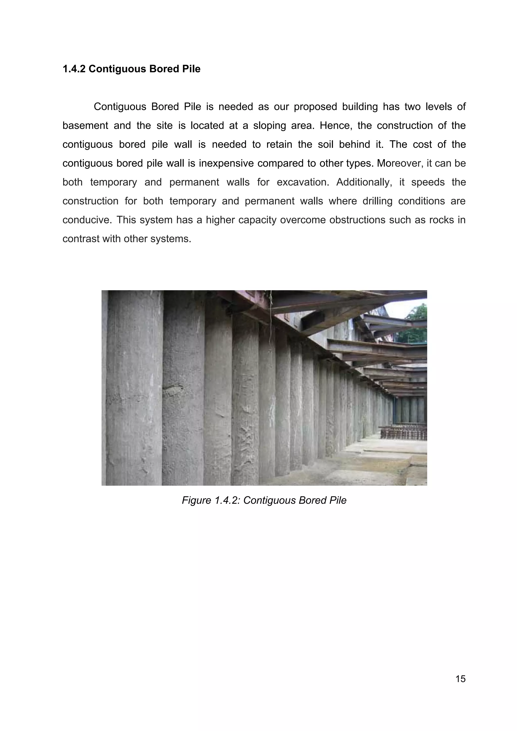 1.4.2 Contiguous Bored Pile
Contiguous Bored Pile is needed as our proposed building has two levels of
basement and the site is located at a sloping area. Hence, the construction of the
contiguous bored pile wall is needed to retain the soil behind it. The cost of the
contiguous bored pile wall is inexpensive compared to other types. Mo​reover, it can be
both temporary and permanent walls for excavation. Additionally, it speeds the
construction for both temporary and permanent walls where drilling conditions are
conducive. This system has a higher capacity overcome obstructions such as rocks in
contrast with other systems.
 
Figure 1.4.2: Contiguous Bored Pile
15
 