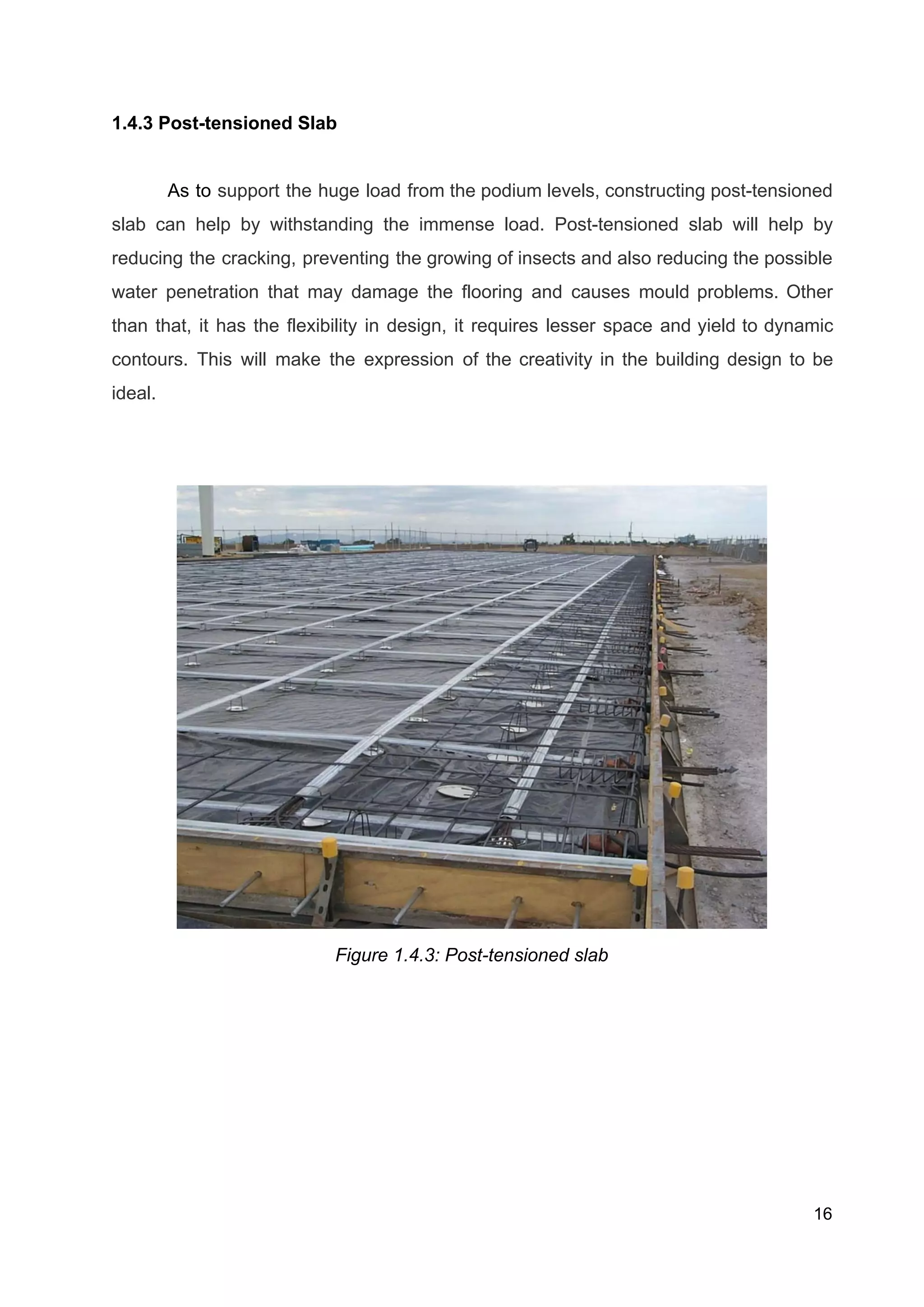 1.4.3 Post-tensioned Slab
As to support the huge load from the podium levels, constructing post-tensioned
slab can help by withstanding the immense load. Post-tensioned slab will help by
reducing the cracking, preventing the growing of insects and also reducing the possible
water penetration that may damage the flooring and causes mould problems. Other
than that, it has the flexibility in design, it requires lesser space and yield to dynamic
contours. This will make the expression of the creativity in the building design to be
ideal. 
Figure 1.4.3: Post-tensioned slab
16
 