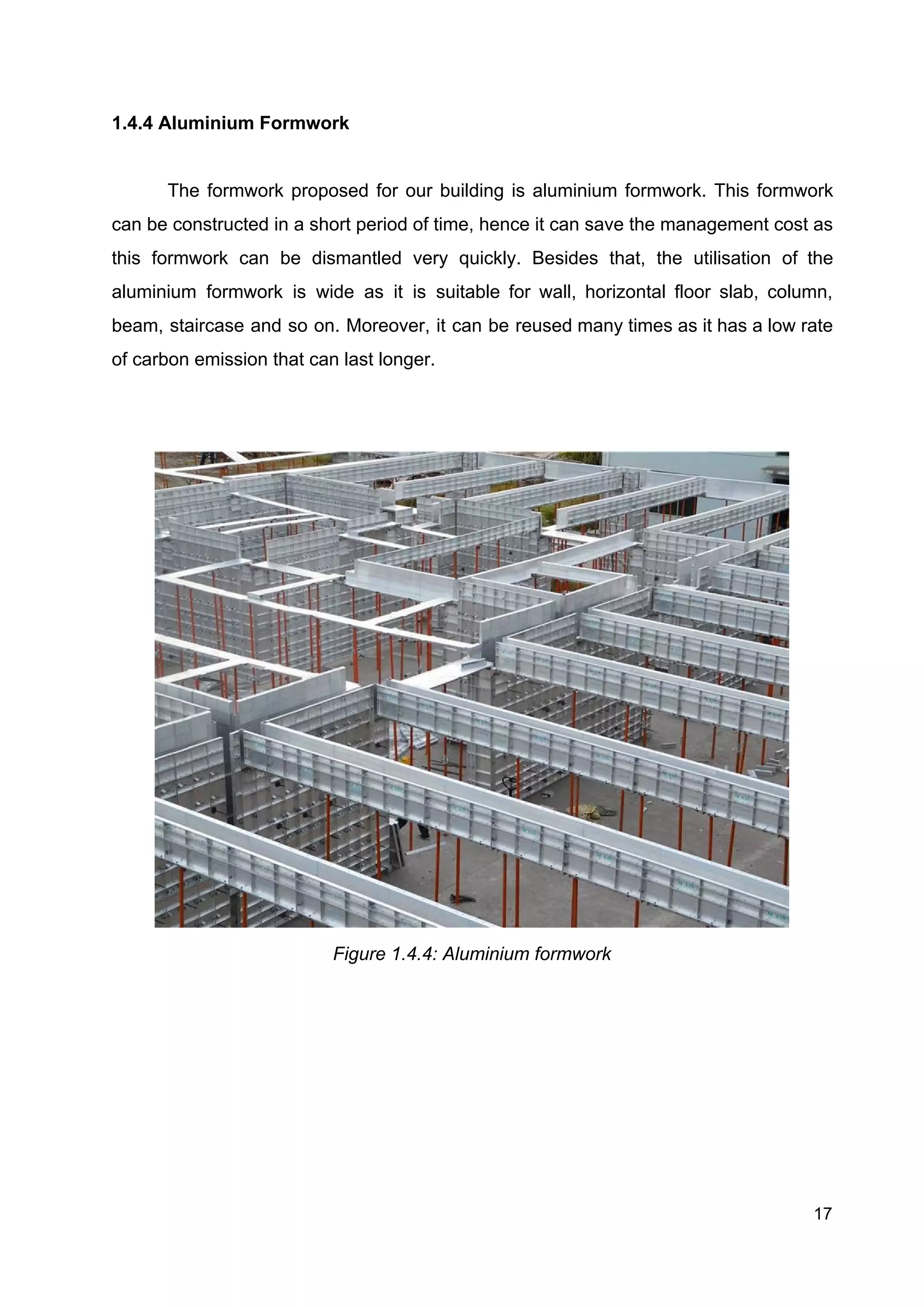 1.4.4 Aluminium Formwork
The formwork proposed for our building is aluminium formwork. This formwork
can be constructed in a short period of time, hence it can save the management cost as
this formwork can be dismantled very quickly. Besides that, the utilisation of the
aluminium formwork is wide as it is suitable for wall, horizontal floor slab, column,
beam, staircase and so on. Moreover, it can be reused many times as it has a low rate
of carbon emission that can last longer.
Figure 1.4.4: Aluminium formwork
17
 