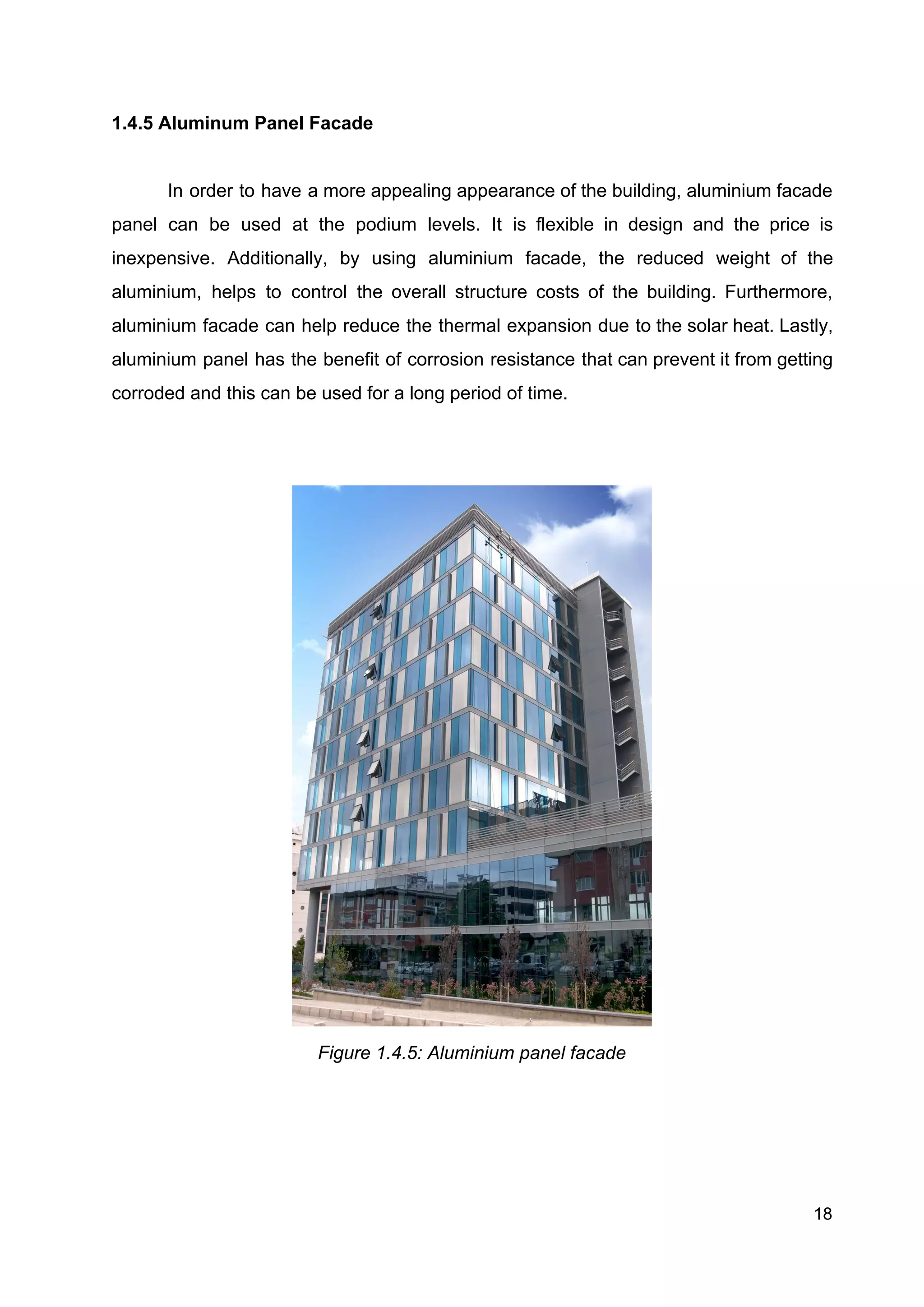 1.4.5 Aluminum Panel Facade
In order to have a more appealing appearance of the building, aluminium facade
panel can be used at the podium levels. It is flexible in design and the price is
inexpensive. Additionally, by using aluminium facade, the reduced weight of the
aluminium, helps to control the overall structure costs of the building. Furthermore,
aluminium facade can help reduce the thermal expansion due to the solar heat. Lastly,
aluminium panel has the benefit of corrosion resistance that can prevent it from getting
corroded and this can be used for a long period of time.
Figure 1.4.5: Aluminium panel facade 
 
18
 