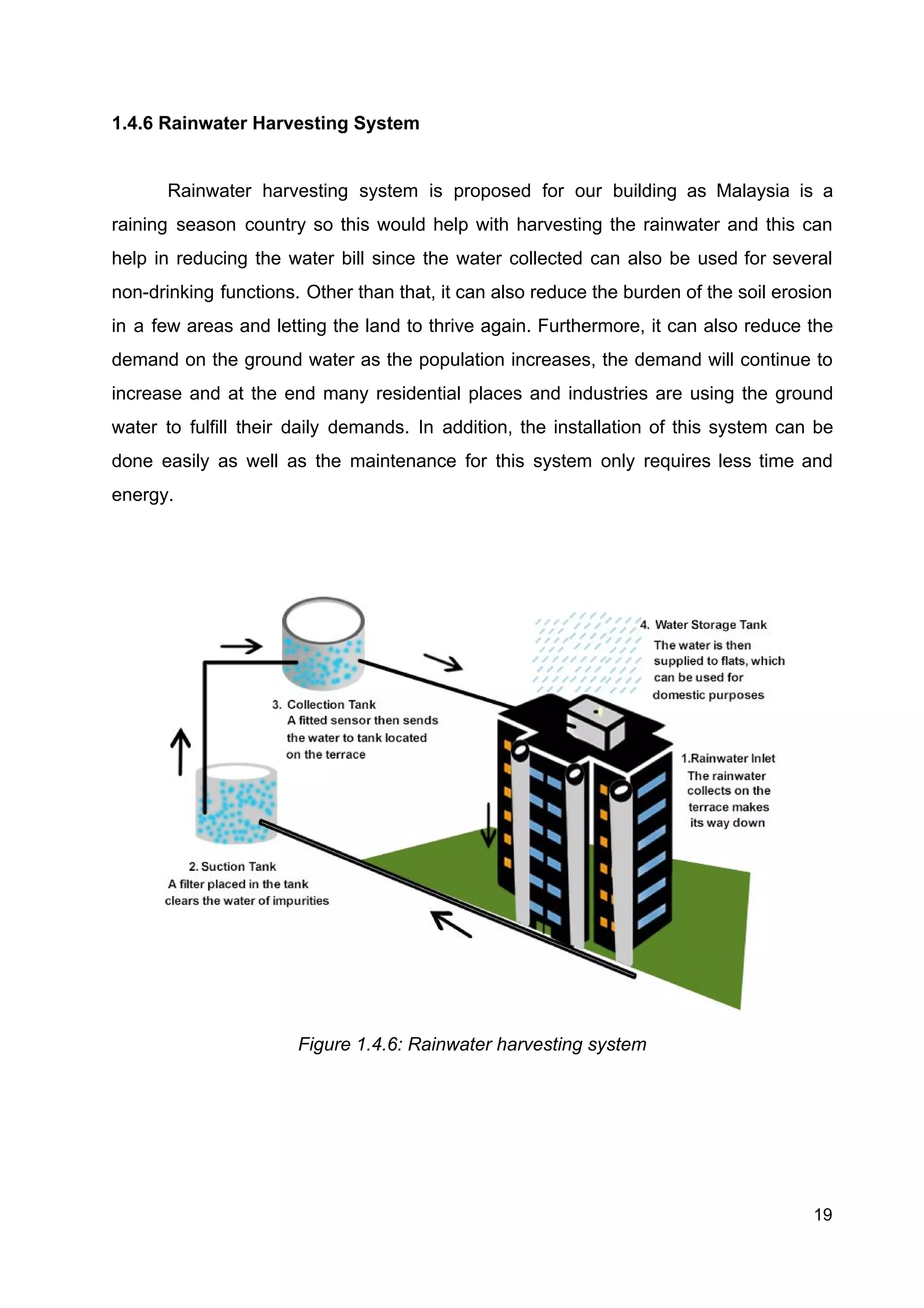 1.4.6 Rainwater Harvesting System
Rainwater harvesting system is proposed for our building as Malaysia is a
raining season country so this would help with harvesting the rainwater and this can
help in reducing the water bill since the water collected can also be used for several
non-drinking functions. Other than that, it can also reduce the burden of the soil erosion
in a few areas and letting the land to thrive again. Furthermore, it can also reduce the
demand on the ground water as the population increases, the demand will continue to
increase and at the end many residential places and industries are using the ground
water to fulfill their daily demands. In addition, the installation of this system can be
done easily as well as the maintenance for this system only requires less time and
energy.
Figure 1.4.6: Rainwater harvesting system 
19
 