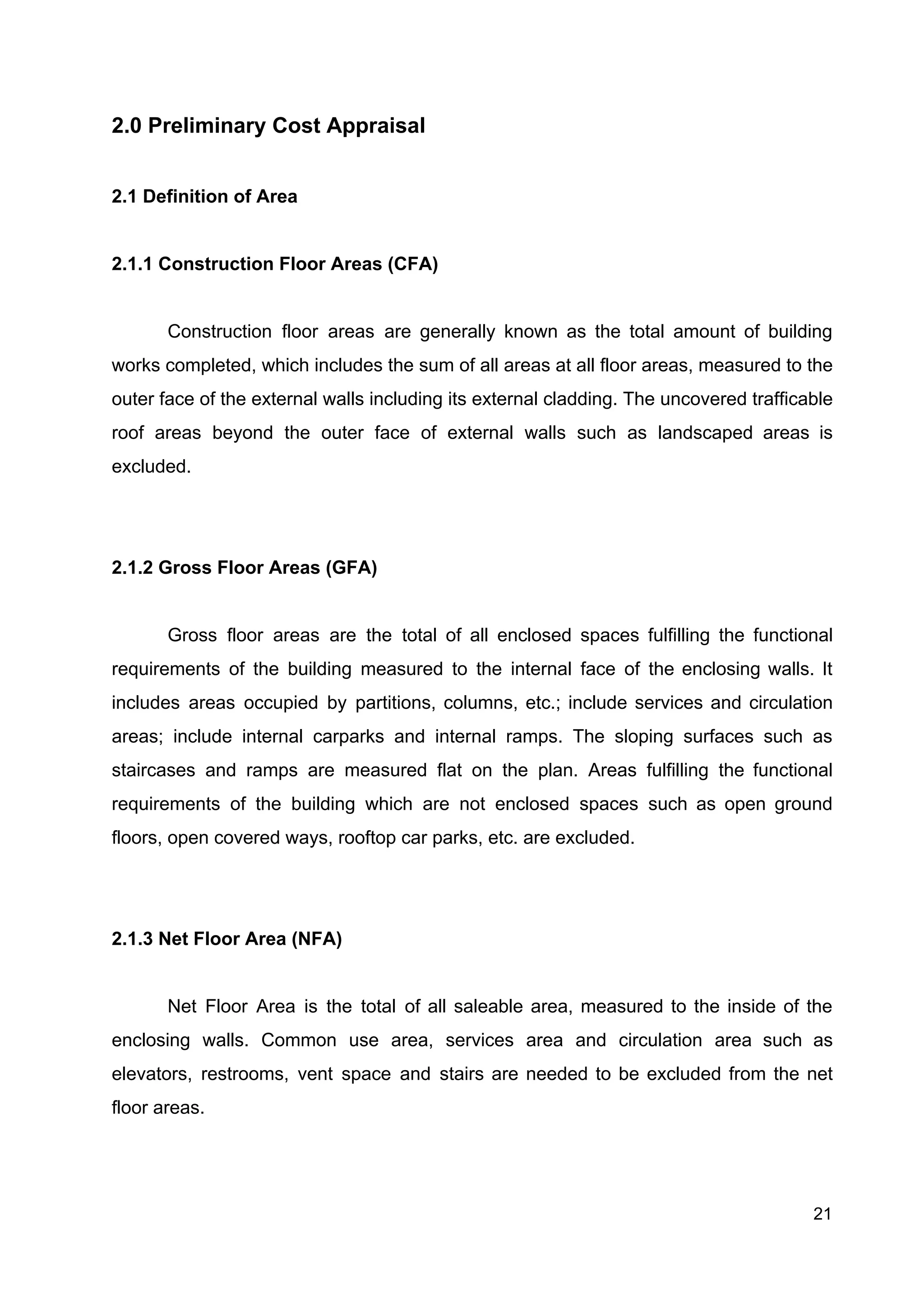 2.0 Preliminary Cost Appraisal
2.1 Definition of Area
2.1.1 Construction Floor Areas (CFA)
Construction floor areas are generally known as the total amount of building
works completed, which includes the sum of all areas at all floor areas, measured to the
outer face of the external walls including its external cladding. The uncovered trafficable
roof areas beyond the outer face of external walls such as landscaped areas is
excluded.
2.1.2 Gross Floor Areas (GFA)
Gross floor areas are the total of all enclosed spaces fulfilling the functional
requirements of the building measured to the internal face of the enclosing walls. It
includes areas occupied by partitions, columns, etc.; include services and circulation
areas; include internal carparks and internal ramps. The sloping surfaces such as
staircases and ramps are measured flat on the plan. Areas fulfilling the functional
requirements of the building which are not enclosed spaces such as open ground
floors, open covered ways, rooftop car parks, etc. are excluded.
2.1.3 Net Floor Area (NFA)
Net Floor Area is the total of all saleable area, measured to the inside of the
enclosing walls. Common use area, services area and circulation area such as
elevators, restrooms, vent space and stairs are needed to be excluded from the net
floor areas.
21
 