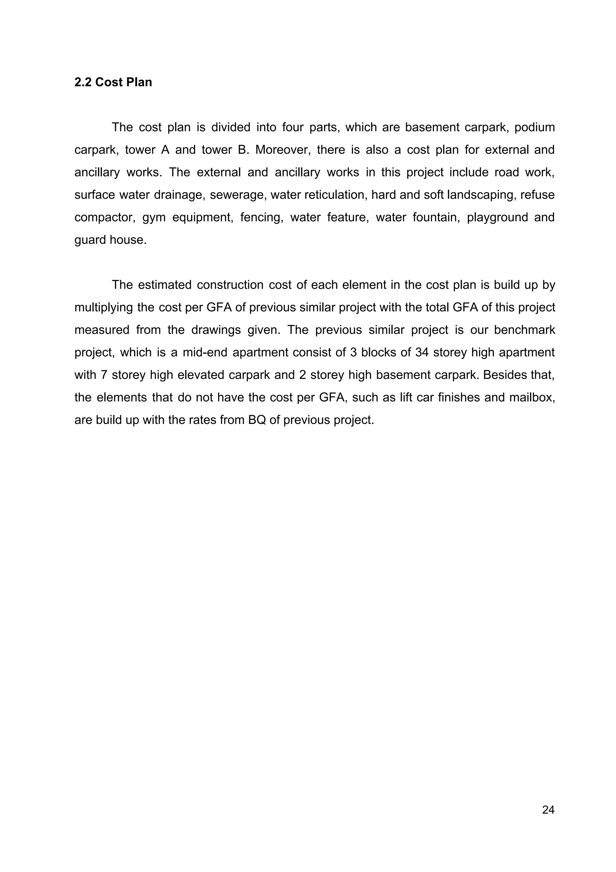 2.2 Cost Plan
The cost plan is divided into four parts, which are basement carpark, podium
carpark, tower A and tower B. Moreover, there is also a cost plan for external and
ancillary works. The external and ancillary works in this project include road work,
surface water drainage, sewerage, water reticulation, hard and soft landscaping, refuse
compactor, gym equipment, fencing, water feature, water fountain, playground and
guard house.
The estimated construction cost of each element in the cost plan is build up by
multiplying the cost per GFA of previous similar project with the total GFA of this project
measured from the drawings given. The previous similar project is our benchmark
project, which is a mid-end apartment consist of 3 blocks of 34 storey high apartment
with 7 storey high elevated carpark and 2 storey high basement carpark. Besides that,
the elements that do not have the cost per GFA, such as lift car finishes and mailbox,
are build up with the rates from BQ of previous project.
24
 