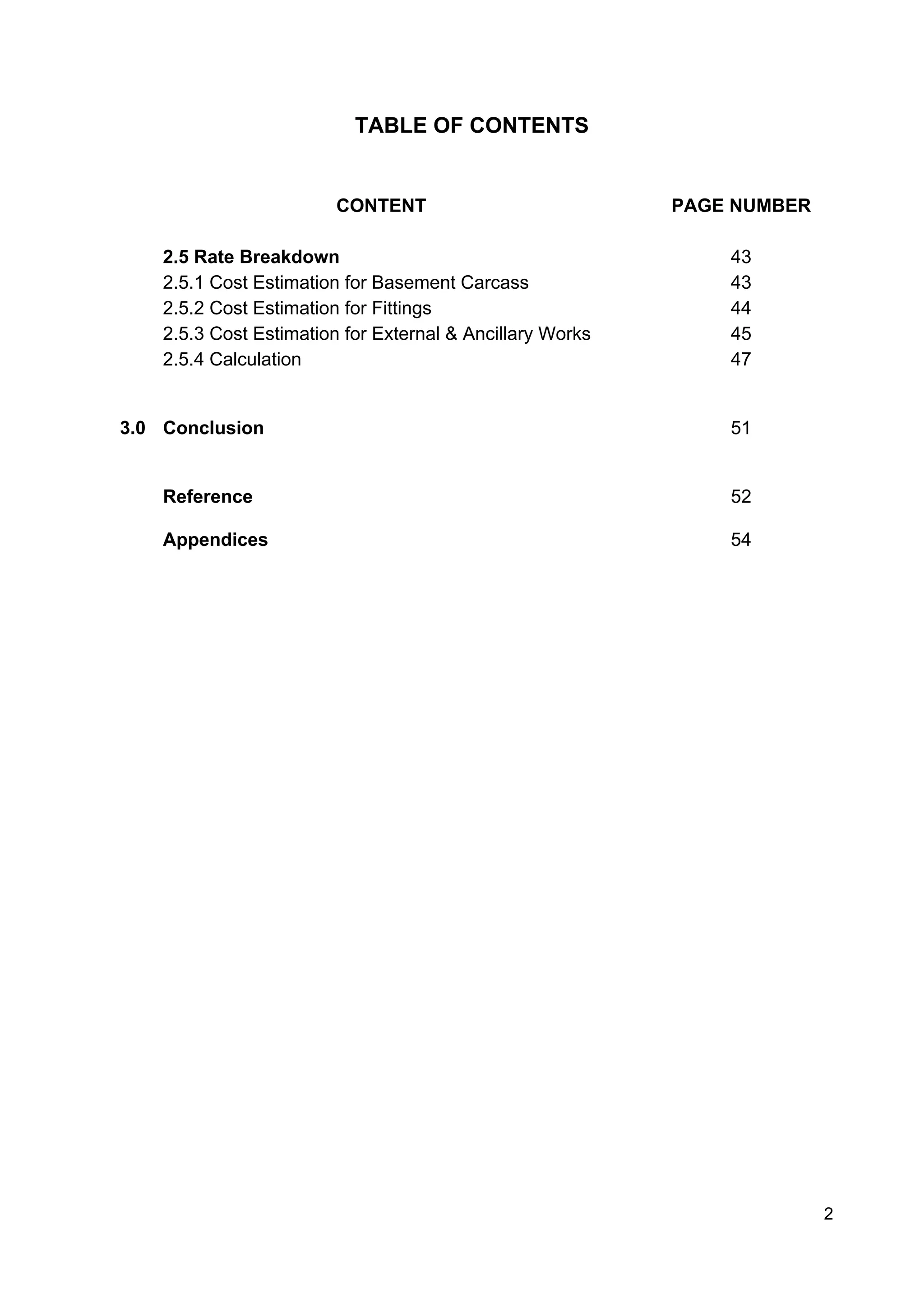 TABLE OF CONTENTS
CONTENT PAGE NUMBER
2.5 Rate Breakdown
2.5.1 Cost Estimation for Basement Carcass
2.5.2 Cost Estimation for Fittings
2.5.3 Cost Estimation for External & Ancillary Works
2.5.4 Calculation
43
43
44
45
47
3.0 Conclusion 51
Reference 52
Appendices 54
2
 