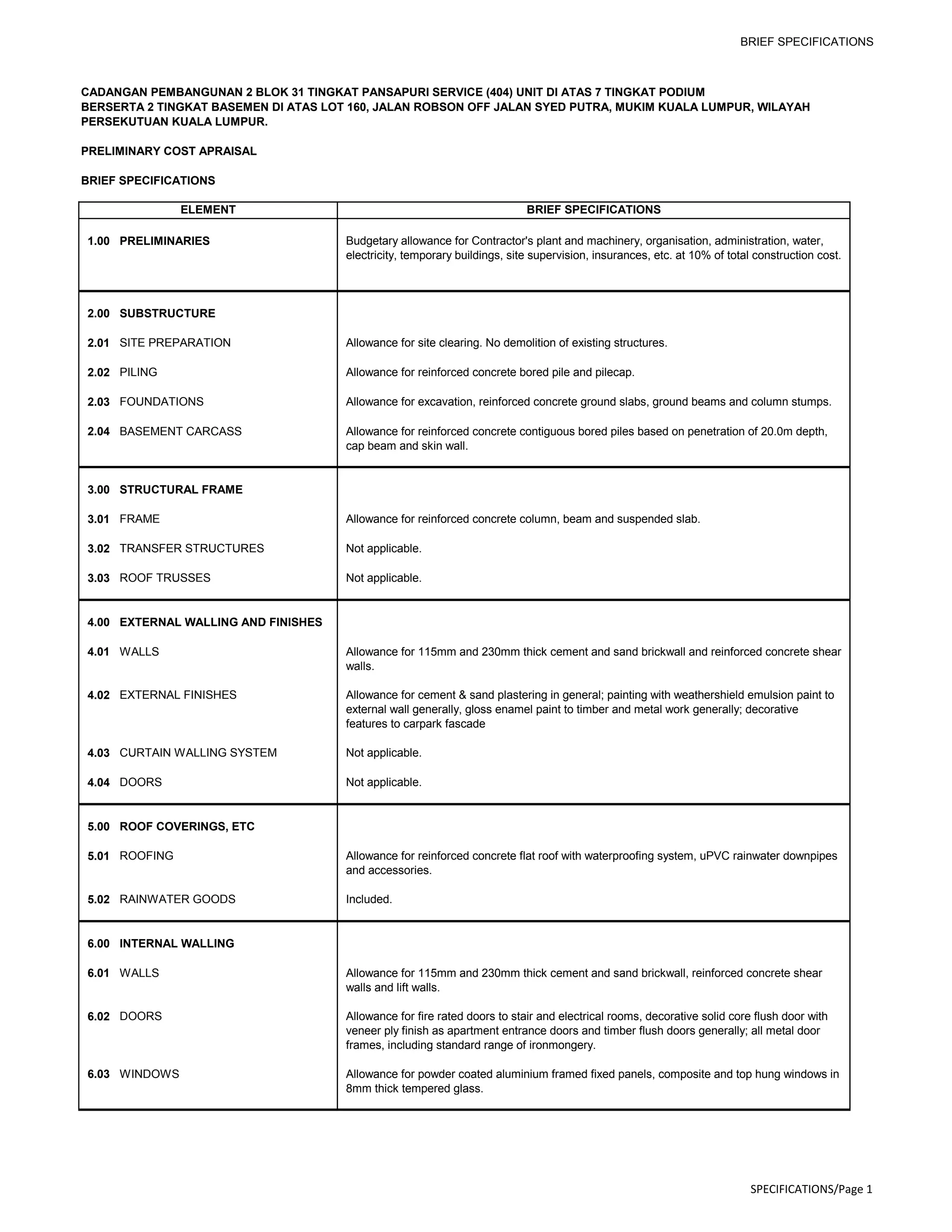 BRIEF SPECIFICATIONS
CADANGAN PEMBANGUNAN 2 BLOK 31 TINGKAT PANSAPURI SERVICE (404) UNIT DI ATAS 7 TINGKAT PODIUM
BERSERTA 2 TINGKAT BASEMEN DI ATAS LOT 160, JALAN ROBSON OFF JALAN SYED PUTRA, MUKIM KUALA LUMPUR, WILAYAH
PERSEKUTUAN KUALA LUMPUR.
PRELIMINARY COST APRAISAL
BRIEF SPECIFICATIONS
1.00 PRELIMINARIES Budgetary allowance for Contractor's plant and machinery, organisation, administration, water,
electricity, temporary buildings, site supervision, insurances, etc. at 10% of total construction cost.
2.00 SUBSTRUCTURE
2.01 SITE PREPARATION Allowance for site clearing. No demolition of existing structures.
2.02 PILING Allowance for reinforced concrete bored pile and pilecap.
2.03 FOUNDATIONS Allowance for excavation, reinforced concrete ground slabs, ground beams and column stumps.
2.04 BASEMENT CARCASS Allowance for reinforced concrete contiguous bored piles based on penetration of 20.0m depth,
cap beam and skin wall.
3.00 STRUCTURAL FRAME
3.01 FRAME Allowance for reinforced concrete column, beam and suspended slab.
3.02 TRANSFER STRUCTURES Not applicable.
3.03 ROOF TRUSSES Not applicable.
4.00 EXTERNAL WALLING AND FINISHES
4.01 WALLS Allowance for 115mm and 230mm thick cement and sand brickwall and reinforced concrete shear
walls.
4.02 EXTERNAL FINISHES Allowance for cement & sand plastering in general; painting with weathershield emulsion paint to
external wall generally, gloss enamel paint to timber and metal work generally; decorative
features to carpark fascade
4.03 CURTAIN WALLING SYSTEM Not applicable.
4.04 DOORS Not applicable.
5.00 ROOF COVERINGS, ETC
5.01 ROOFING Allowance for reinforced concrete flat roof with waterproofing system, uPVC rainwater downpipes
and accessories.
5.02 RAINWATER GOODS Included.
6.00 INTERNAL WALLING
6.01 WALLS Allowance for 115mm and 230mm thick cement and sand brickwall, reinforced concrete shear
walls and lift walls.
6.02 DOORS Allowance for fire rated doors to stair and electrical rooms, decorative solid core flush door with
veneer ply finish as apartment entrance doors and timber flush doors generally; all metal door
frames, including standard range of ironmongery.
6.03 WINDOWS Allowance for powder coated aluminium framed fixed panels, composite and top hung windows in
8mm thick tempered glass.
ELEMENT BRIEF SPECIFICATIONS
SPECIFICATIONS/Page 1
 