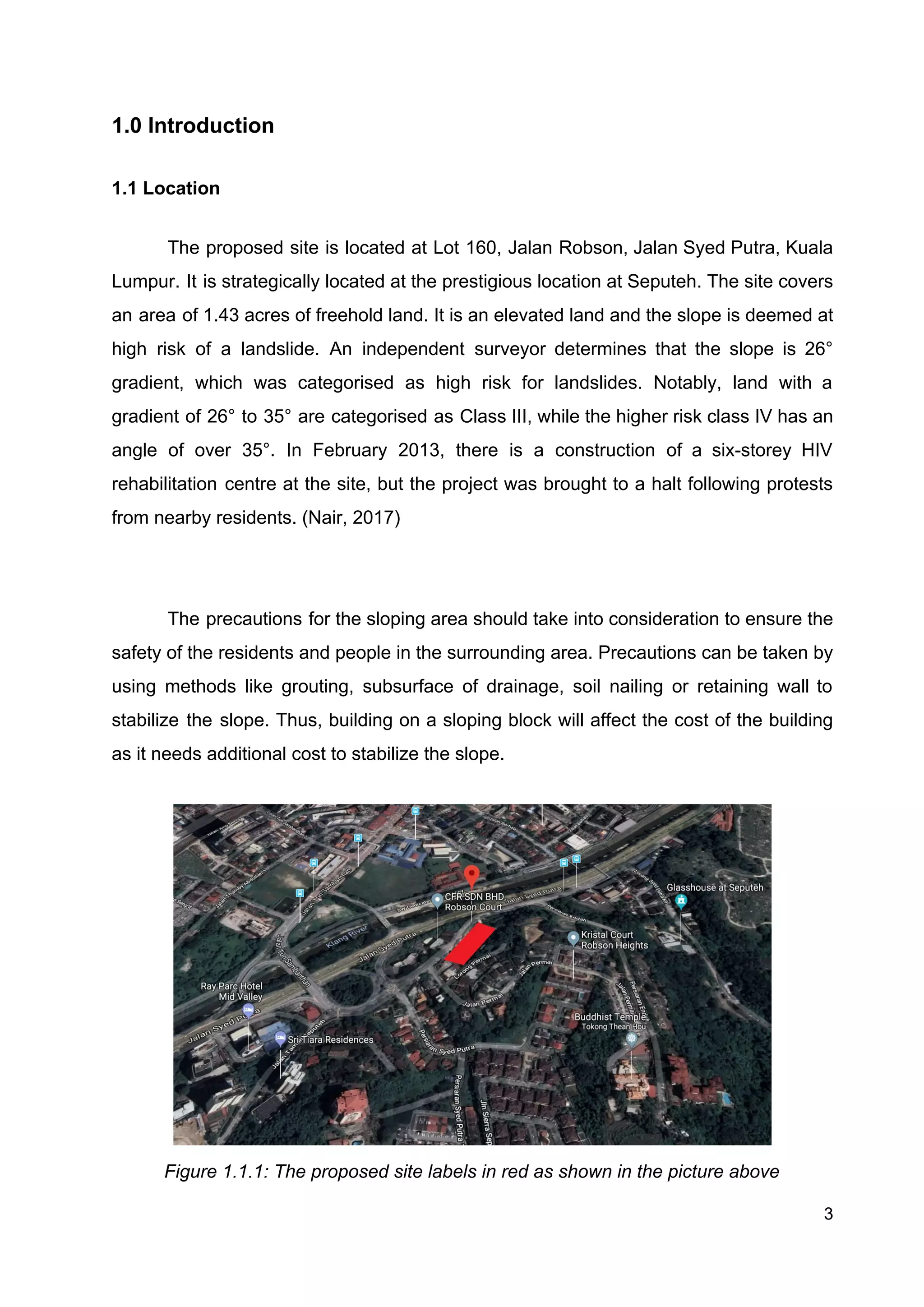 1.0 Introduction
1.1 Location
The proposed site is located at Lot 160, Jalan Robson, Jalan Syed Putra, Kuala
Lumpur. It is strategically located at the prestigious location at Seputeh. The site covers
an area of 1.43 acres of freehold land. It is an elevated land and the slope is deemed at
high risk of a landslide. ​An independent surveyor determines that ​the slope is 26°
gradient, which was categorised as high risk for landslides. Notably, land with a
gradient of 26° to 35° are categorised as Class III, while the higher risk class IV has an
angle of over 35°. In February 2013, there is a construction of a six-storey HIV
rehabilitation centre at the site, but the project was brought to a halt following protests
from nearby residents. (Nair, 2017)
The precautions for the sloping area should take into consideration to ensure the
safety of the residents and people in the surrounding area. Precautions can be taken by
using methods like grouting, subsurface of drainage, soil nailing or retaining wall to
stabilize the slope. Thus, building on a sloping block will affect the cost of the building
as it needs additional cost to stabilize the slope.
Figure 1.1.1: The proposed site labels in red as shown in the picture above
3
 