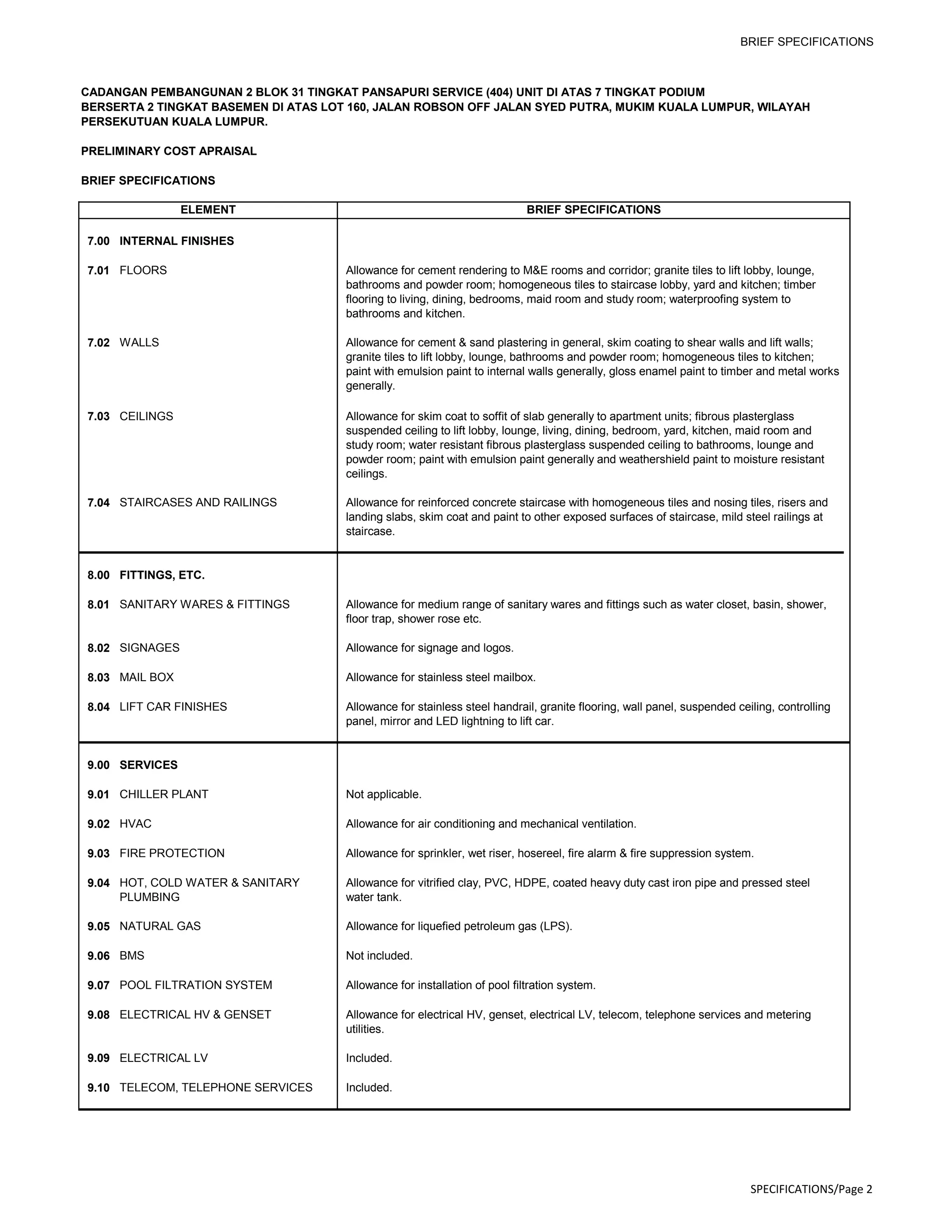 BRIEF SPECIFICATIONS
CADANGAN PEMBANGUNAN 2 BLOK 31 TINGKAT PANSAPURI SERVICE (404) UNIT DI ATAS 7 TINGKAT PODIUM
BERSERTA 2 TINGKAT BASEMEN DI ATAS LOT 160, JALAN ROBSON OFF JALAN SYED PUTRA, MUKIM KUALA LUMPUR, WILAYAH
PERSEKUTUAN KUALA LUMPUR.
PRELIMINARY COST APRAISAL
BRIEF SPECIFICATIONS
ELEMENT BRIEF SPECIFICATIONS
7.00 INTERNAL FINISHES
7.01 FLOORS Allowance for cement rendering to M&E rooms and corridor; granite tiles to lift lobby, lounge,
bathrooms and powder room; homogeneous tiles to staircase lobby, yard and kitchen; timber
flooring to living, dining, bedrooms, maid room and study room; waterproofing system to
bathrooms and kitchen.
7.02 WALLS Allowance for cement & sand plastering in general, skim coating to shear walls and lift walls;
granite tiles to lift lobby, lounge, bathrooms and powder room; homogeneous tiles to kitchen;
paint with emulsion paint to internal walls generally, gloss enamel paint to timber and metal works
generally.
7.03 CEILINGS Allowance for skim coat to soffit of slab generally to apartment units; fibrous plasterglass
suspended ceiling to lift lobby, lounge, living, dining, bedroom, yard, kitchen, maid room and
study room; water resistant fibrous plasterglass suspended ceiling to bathrooms, lounge and
powder room; paint with emulsion paint generally and weathershield paint to moisture resistant
ceilings.
7.04 STAIRCASES AND RAILINGS Allowance for reinforced concrete staircase with homogeneous tiles and nosing tiles, risers and
landing slabs, skim coat and paint to other exposed surfaces of staircase, mild steel railings at
staircase.
8.00 FITTINGS, ETC.
8.01 SANITARY WARES & FITTINGS Allowance for medium range of sanitary wares and fittings such as water closet, basin, shower,
floor trap, shower rose etc.
8.02 SIGNAGES Allowance for signage and logos.
8.03 MAIL BOX Allowance for stainless steel mailbox.
8.04 LIFT CAR FINISHES Allowance for stainless steel handrail, granite flooring, wall panel, suspended ceiling, controlling
panel, mirror and LED lightning to lift car.
9.00 SERVICES
9.01 CHILLER PLANT Not applicable.
9.02 HVAC Allowance for air conditioning and mechanical ventilation.
9.03 FIRE PROTECTION Allowance for sprinkler, wet riser, hosereel, fire alarm & fire suppression system.
9.04 HOT, COLD WATER & SANITARY
PLUMBING
Allowance for vitrified clay, PVC, HDPE, coated heavy duty cast iron pipe and pressed steel
water tank.
9.05 NATURAL GAS Allowance for liquefied petroleum gas (LPS).
9.06 BMS Not included.
9.07 POOL FILTRATION SYSTEM Allowance for installation of pool filtration system.
9.08 ELECTRICAL HV & GENSET Allowance for electrical HV, genset, electrical LV, telecom, telephone services and metering
utilities.
9.09 ELECTRICAL LV Included.
9.10 TELECOM, TELEPHONE SERVICES Included.
SPECIFICATIONS/Page 2
 