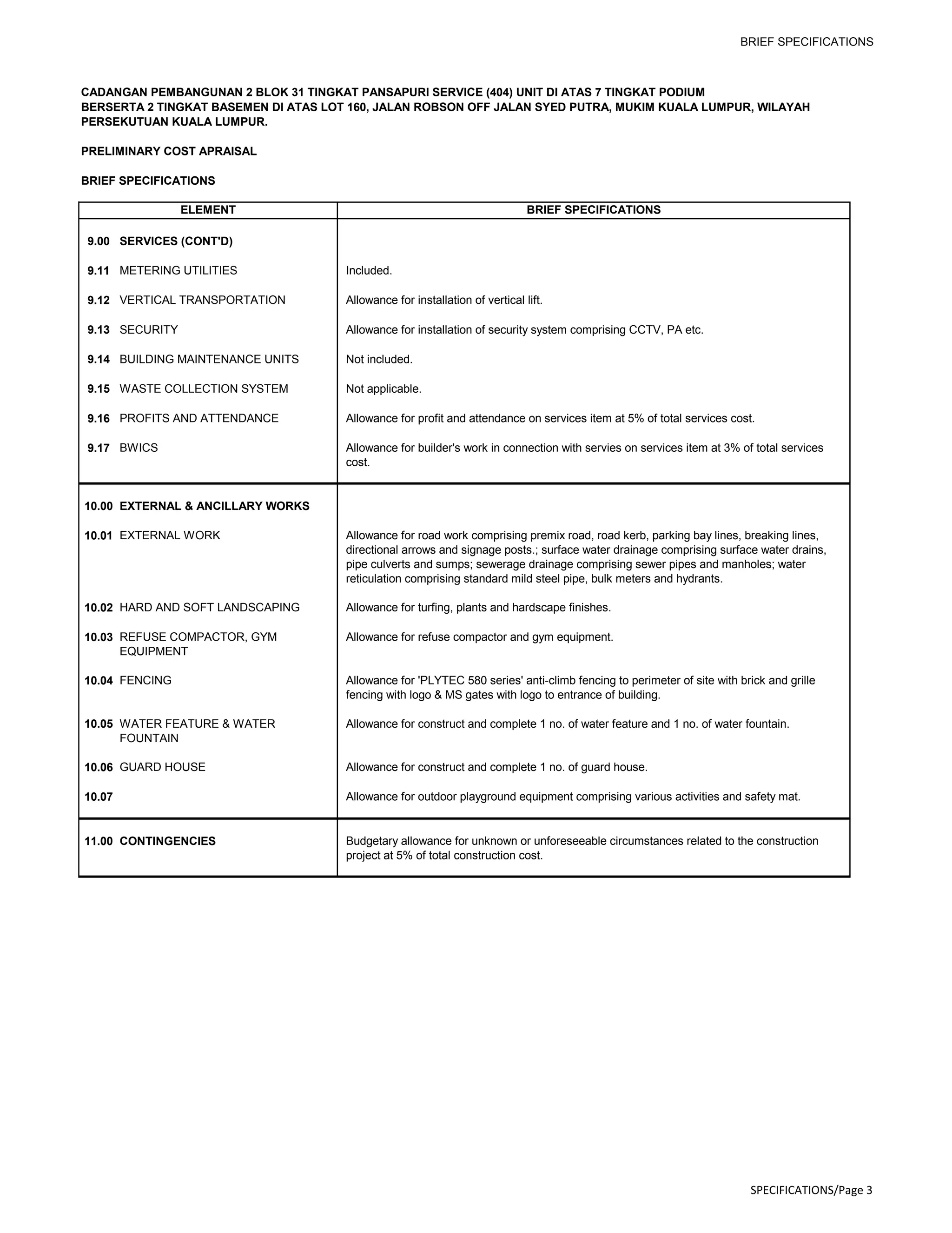 BRIEF SPECIFICATIONS
CADANGAN PEMBANGUNAN 2 BLOK 31 TINGKAT PANSAPURI SERVICE (404) UNIT DI ATAS 7 TINGKAT PODIUM
BERSERTA 2 TINGKAT BASEMEN DI ATAS LOT 160, JALAN ROBSON OFF JALAN SYED PUTRA, MUKIM KUALA LUMPUR, WILAYAH
PERSEKUTUAN KUALA LUMPUR.
PRELIMINARY COST APRAISAL
BRIEF SPECIFICATIONS
ELEMENT BRIEF SPECIFICATIONS
9.00 SERVICES (CONT'D)
9.11 METERING UTILITIES Included.
9.12 VERTICAL TRANSPORTATION Allowance for installation of vertical lift.
9.13 SECURITY Allowance for installation of security system comprising CCTV, PA etc.
9.14 BUILDING MAINTENANCE UNITS Not included.
9.15 WASTE COLLECTION SYSTEM Not applicable.
9.16 PROFITS AND ATTENDANCE Allowance for profit and attendance on services item at 5% of total services cost.
9.17 BWICS Allowance for builder's work in connection with servies on services item at 3% of total services
cost.
10.00 EXTERNAL & ANCILLARY WORKS
10.01 EXTERNAL WORK Allowance for road work comprising premix road, road kerb, parking bay lines, breaking lines,
directional arrows and signage posts.; surface water drainage comprising surface water drains,
pipe culverts and sumps; sewerage drainage comprising sewer pipes and manholes; water
reticulation comprising standard mild steel pipe, bulk meters and hydrants.
10.02 HARD AND SOFT LANDSCAPING Allowance for turfing, plants and hardscape finishes.
10.03 REFUSE COMPACTOR, GYM
EQUIPMENT
Allowance for refuse compactor and gym equipment.
10.04 FENCING Allowance for 'PLYTEC 580 series' anti-climb fencing to perimeter of site with brick and grille
fencing with logo & MS gates with logo to entrance of building.
10.05 WATER FEATURE & WATER
FOUNTAIN
Allowance for construct and complete 1 no. of water feature and 1 no. of water fountain.
10.06 GUARD HOUSE Allowance for construct and complete 1 no. of guard house.
10.07 Allowance for outdoor playground equipment comprising various activities and safety mat.
11.00 CONTINGENCIES Budgetary allowance for unknown or unforeseeable circumstances related to the construction
project at 5% of total construction cost.
SPECIFICATIONS/Page 3
 
