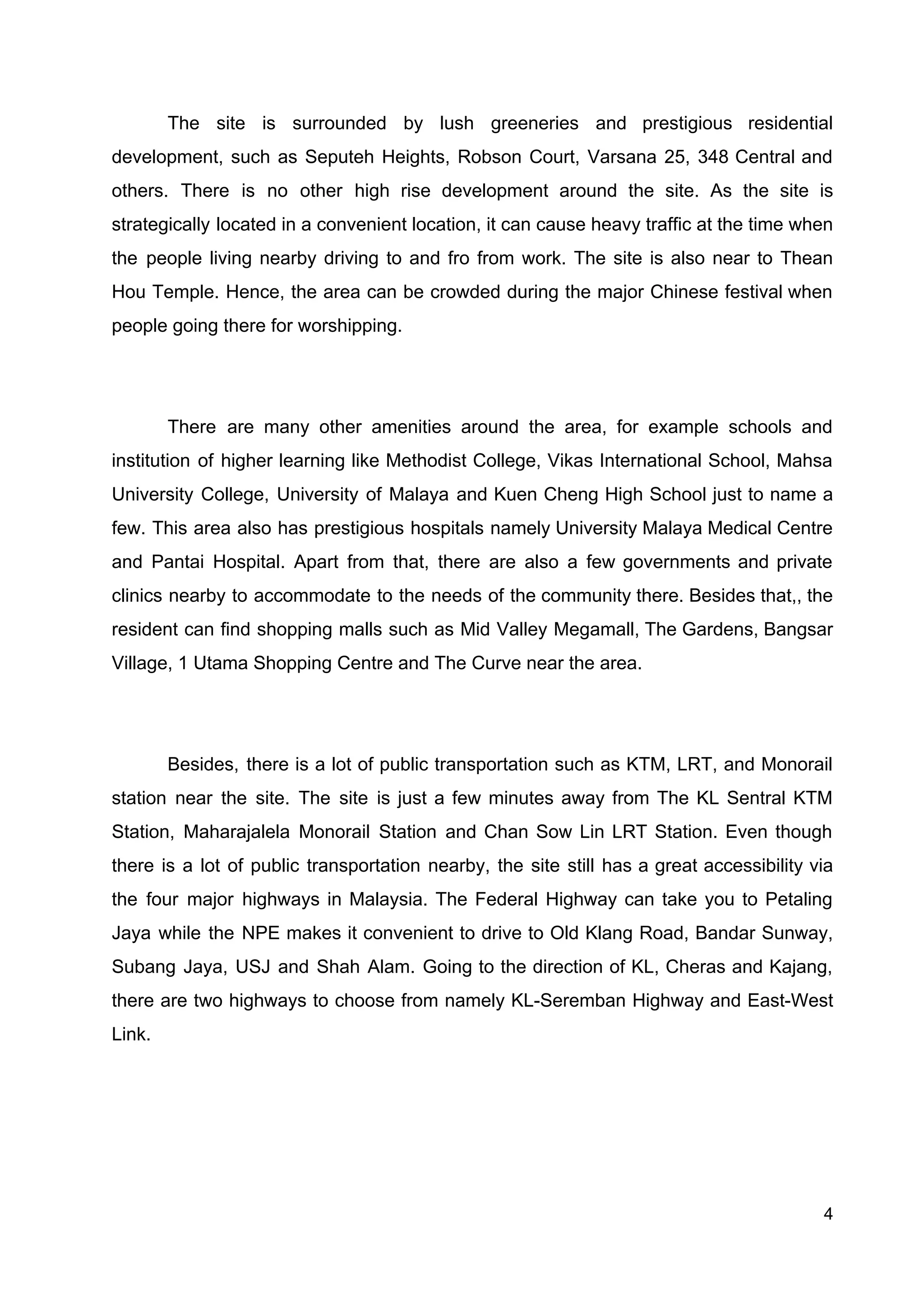The site is surrounded by lush greeneries and prestigious residential
development, such as Seputeh Heights, Robson Court, Varsana 25, 348 Central and
others. There is no other high rise development around the site. As the site is
strategically located in a convenient location, ​it can cause heavy traffic at the time when
the people living nearby driving to and fro from work. The site is also near to Thean
Hou Temple. Hence, the area can be crowded during the major Chinese festival when
people going there for worshipping.
There are many other amenities around the area, for example schools and
institution of higher learning like Methodist College, Vikas International School, Mahsa
University College, University of Malaya and Kuen Cheng High School just to name a
few. This area also has prestigious hospitals namely University Malaya Medical Centre
and Pantai Hospital. Apart from that, there are also a few governments and private
clinics nearby to accommodate to the needs of the community there. Besides that,, the
resident can find shopping malls such as Mid Valley Megamall, The Gardens, Bangsar
Village, 1 Utama Shopping Centre and The Curve near the area.
Besides, there is a lot of public transportation such as KTM, LRT, and Monorail
station near the site. The site is just a few minutes away from The KL Sentral KTM
Station, Maharajalela Monorail Station and Chan Sow Lin LRT Station. Even though
there is a lot of public transportation nearby, the site still has a great accessibility via
the four major highways in Malaysia. The Federal Highway can take you to Petaling
Jaya while the NPE makes it convenient to drive to Old Klang Road, Bandar Sunway,
Subang Jaya, USJ and Shah Alam. Going to the direction of KL, Cheras and Kajang,
there are two highways to choose from namely KL-Seremban Highway and East-West
Link.
4
 