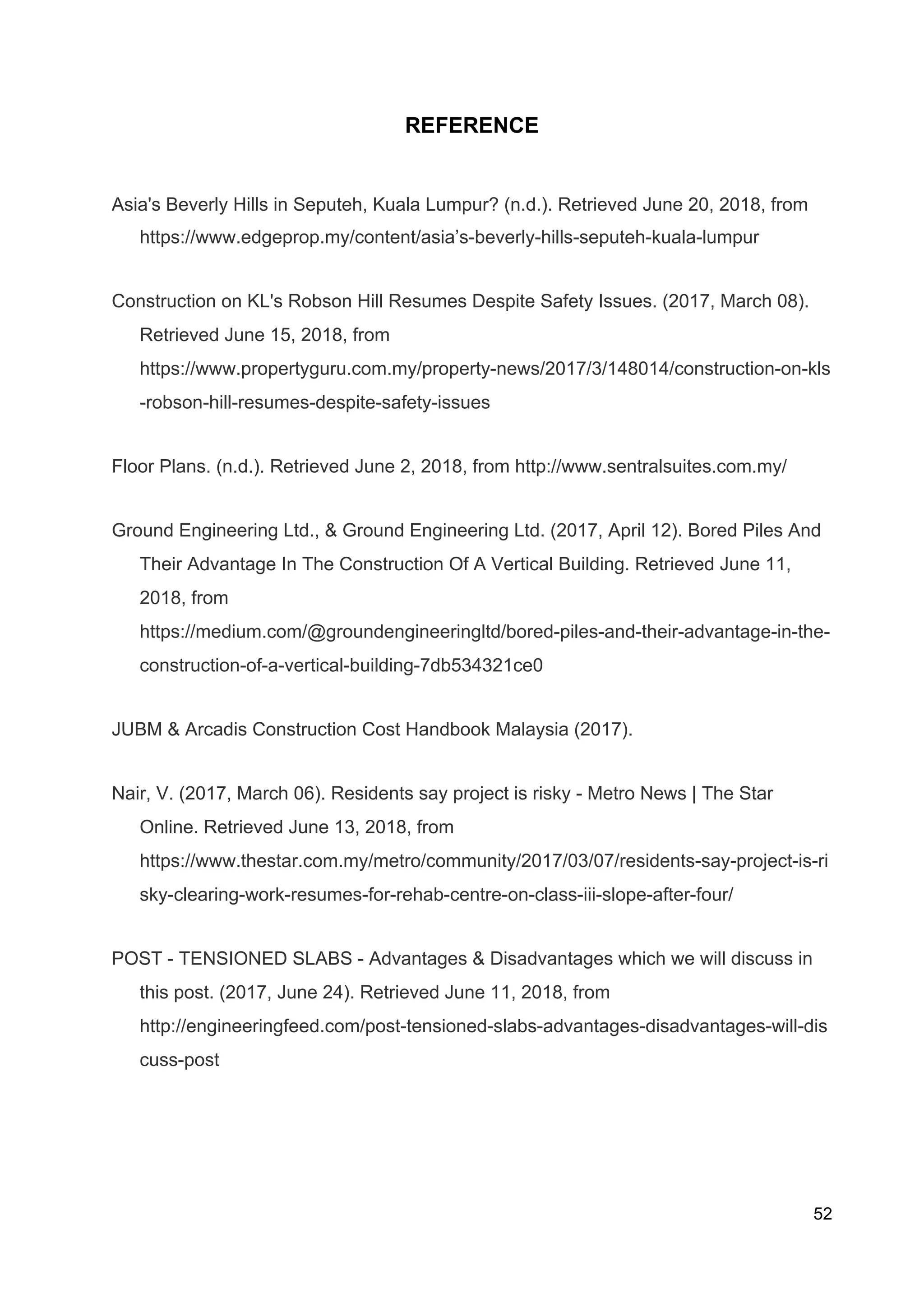 REFERENCE
Asia's Beverly Hills in Seputeh, Kuala Lumpur? (n.d.). Retrieved June 20, 2018, from
https://www.edgeprop.my/content/asia’s-beverly-hills-seputeh-kuala-lumpur
Construction on KL's Robson Hill Resumes Despite Safety Issues. (2017, March 08).
Retrieved June 15, 2018, from
https://www.propertyguru.com.my/property-news/2017/3/148014/construction-on-kls
-robson-hill-resumes-despite-safety-issues
Floor Plans. (n.d.). Retrieved June 2, 2018, from http://www.sentralsuites.com.my/
Ground Engineering Ltd., & Ground Engineering Ltd. (2017, April 12). Bored Piles And
Their Advantage In The Construction Of A Vertical Building. Retrieved June 11,
2018, from
https://medium.com/@groundengineeringltd/bored-piles-and-their-advantage-in-the-
construction-of-a-vertical-building-7db534321ce0
JUBM & Arcadis Construction Cost Handbook Malaysia (2017).
Nair, V. (2017, March 06). Residents say project is risky - Metro News | The Star
Online. Retrieved June 13, 2018, from
https://www.thestar.com.my/metro/community/2017/03/07/residents-say-project-is-ri
sky-clearing-work-resumes-for-rehab-centre-on-class-iii-slope-after-four/
POST - TENSIONED SLABS - Advantages & Disadvantages which we will discuss in
this post. (2017, June 24). Retrieved June 11, 2018, from
http://engineeringfeed.com/post-tensioned-slabs-advantages-disadvantages-will-dis
cuss-post
52
 