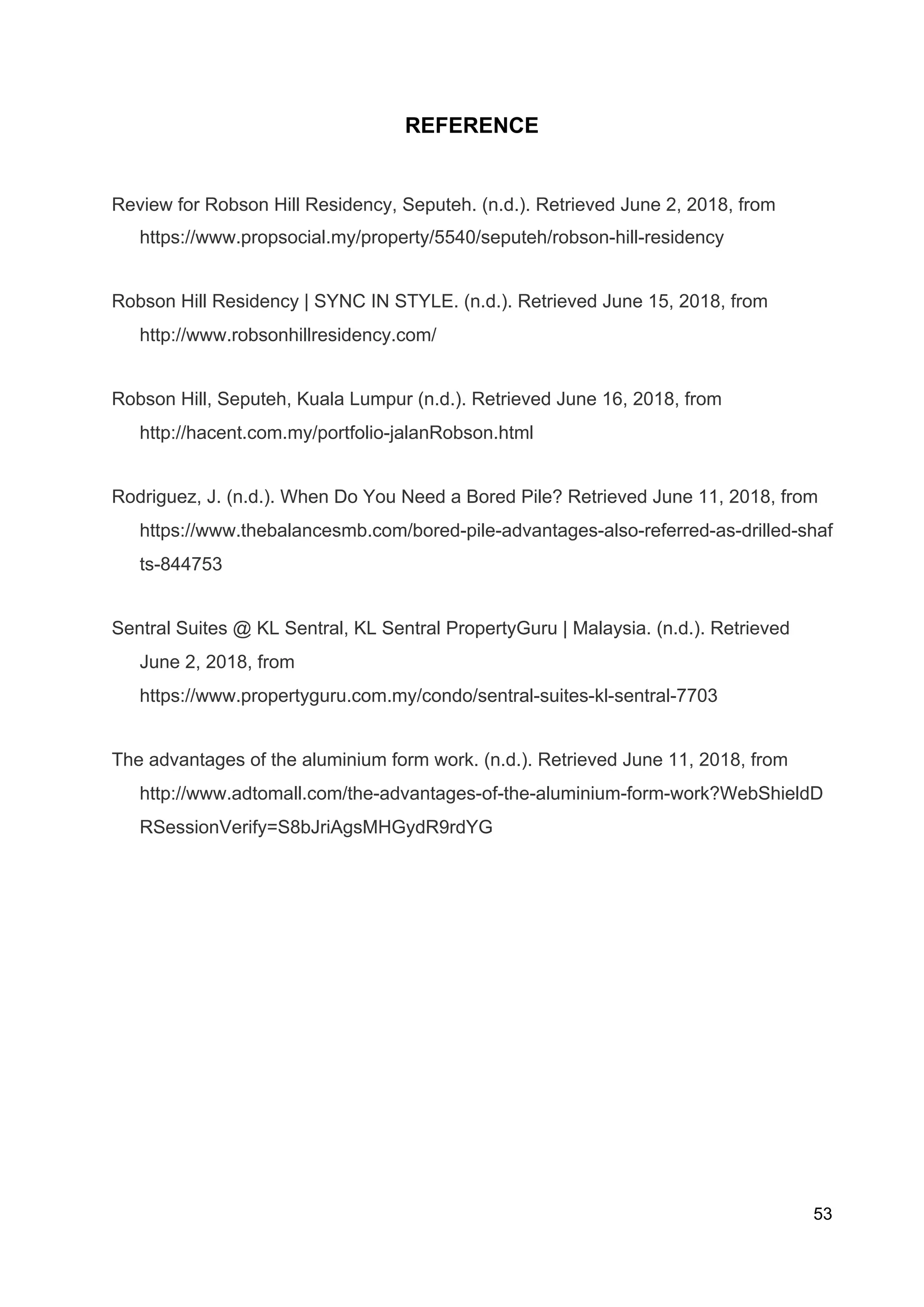 REFERENCE
Review for Robson Hill Residency, Seputeh. (n.d.). Retrieved June 2, 2018, from
https://www.propsocial.my/property/5540/seputeh/robson-hill-residency
Robson Hill Residency | SYNC IN STYLE. (n.d.). Retrieved June 15, 2018, from
http://www.robsonhillresidency.com/
Robson Hill, Seputeh, Kuala Lumpur (n.d.). Retrieved June 16, 2018, from
http://hacent.com.my/portfolio-jalanRobson.html
Rodriguez, J. (n.d.). When Do You Need a Bored Pile? Retrieved June 11, 2018, from
https://www.thebalancesmb.com/bored-pile-advantages-also-referred-as-drilled-shaf
ts-844753
Sentral Suites @ KL Sentral, KL Sentral PropertyGuru | Malaysia. (n.d.). Retrieved
June 2, 2018, from
https://www.propertyguru.com.my/condo/sentral-suites-kl-sentral-7703
The advantages of the aluminium form work. (n.d.). Retrieved June 11, 2018, from
http://www.adtomall.com/the-advantages-of-the-aluminium-form-work?WebShieldD
RSessionVerify=S8bJriAgsMHGydR9rdYG
53
 