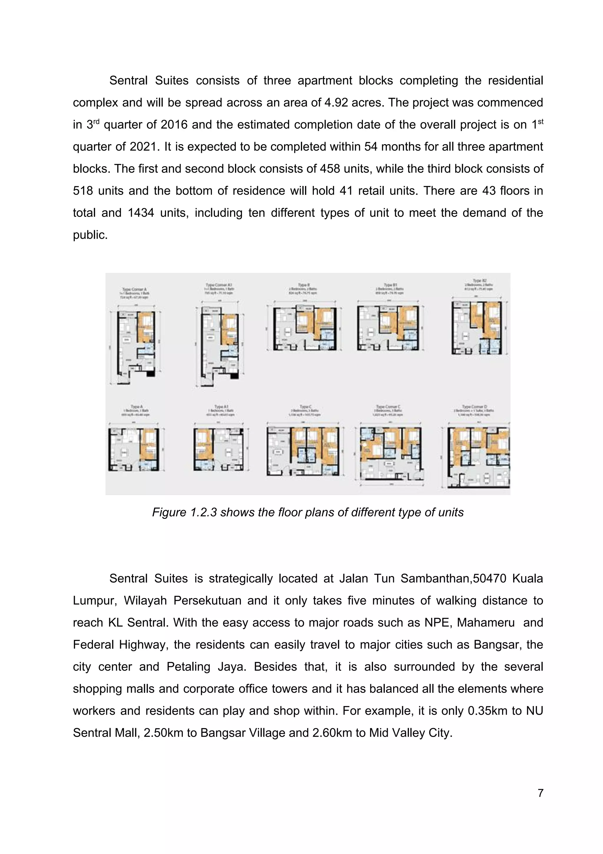 Sentral Suites consists of three apartment blocks completing the residential
complex and will be spread across an area of 4.92 acres. The project was commenced
in 3​rd
quarter of 2016 and the estimated completion date of the overall project is on 1​st
quarter of 2021. It is expected to be completed within 54 months for all three apartment
blocks. The first and second block consists of 458 units, while the third block consists of
518 units and the bottom of residence will hold 41 retail units. There are 43 floors in
total and 1434 units, including ten different types of unit to meet the demand of the
public.
Figure 1.2.3 shows the floor plans of different type of units
Sentral Suites is strategically located at Jalan Tun Sambanthan,50470 Kuala
Lumpur, Wilayah Persekutuan and it only takes five minutes of walking distance to
reach KL Sentral. With the easy access to major roads such as NPE, Mahameru and
Federal Highway, the residents can easily travel to major cities such as Bangsar, the
city center and Petaling Jaya. Besides that, it is also surrounded by the several
shopping malls and corporate office towers and it has balanced all the elements where
workers and residents can play and shop within. For example, it is only 0.35km to NU
Sentral Mall, 2.50km to Bangsar Village and 2.60km to Mid Valley City.
7
 