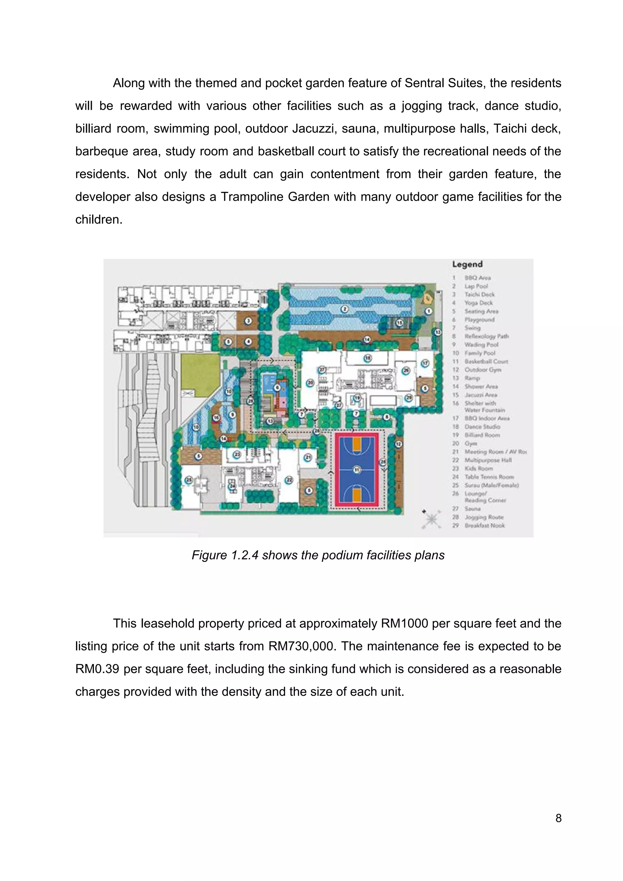 Along with the themed and pocket garden feature of Sentral Suites, the residents
will be rewarded with various other facilities such as a jogging track, dance studio,
billiard room, swimming pool, outdoor Jacuzzi, sauna, multipurpose halls, Taichi deck,
barbeque area, study room and basketball court to satisfy the recreational needs of the
residents. Not only the adult can gain contentment from their garden feature, the
developer also designs a Trampoline Garden with many outdoor game facilities for the
children.
Figure 1.2.4 shows the podium facilities plans
This leasehold property priced at approximately RM1000 per square feet and the
listing price of the unit starts from RM730,000. The maintenance fee is expected to be
RM0.39 per square feet, including the sinking fund which is considered as a reasonable
charges provided with the density and the size of each unit.
8
 