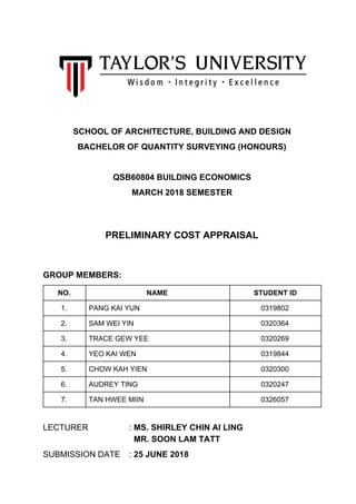 SCHOOL OF ARCHITECTURE, BUILDING AND DESIGN
BACHELOR OF QUANTITY SURVEYING (HONOURS)
QSB60804 BUILDING ECONOMICS
MARCH 2018 SEMESTER
PRELIMINARY COST APPRAISAL
GROUP MEMBERS:
NO. NAME STUDENT ID
1. PANG KAI YUN 0319802
2. SAM WEI YIN 0320364
3. TRACE GEW YEE 0320269
4. YEO KAI WEN 0319844
5. CHOW KAH YIEN 0320300
6. AUDREY TING 0320247
7. TAN HWEE MIIN 0326057
LECTURER : ​MS. SHIRLEY CHIN AI LING
MR. SOON LAM TATT
SUBMISSION DATE : ​25 JUNE 2018
 