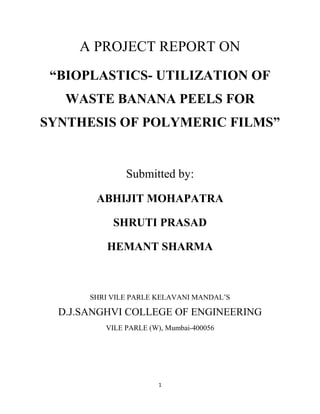 1
A PROJECT REPORT ON
“BIOPLASTICS- UTILIZATION OF
WASTE BANANA PEELS FOR
SYNTHESIS OF POLYMERIC FILMS”
Submitted by:
ABHIJIT MOHAPATRA
SHRUTI PRASAD
HEMANT SHARMA
SHRI VILE PARLE KELAVANI MANDAL’S
D.J.SANGHVI COLLEGE OF ENGINEERING
VILE PARLE (W), Mumbai-400056
 