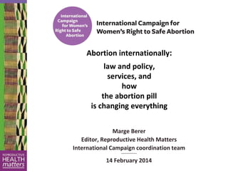 Abortion internationally:
law and policy,
services, and
how
the abortion pill
is changing everything
Marge Berer
Editor, Reproductive Health Matters
International Campaign coordination team
~~~~~~~~~~

14 February 2014

 