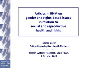Articles in RHM on 
gender and rights-based issues 
in relation to 
sexual and reproductive 
health and rights 
Marge Berer 
Editor, Reproductive Health Matters 
~~~~~~~~~~ 
Health Systems Research, Cape Town, 
2 October 2014 
 