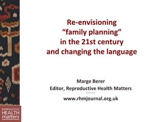 Re-envisioning
“family planning”
in the 21st century
and changing the language
Marge Berer
Editor, Reproductive Health Matters
~~~~~~~~
www.rhmjournal.org.uk
 