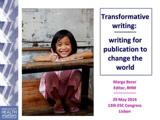Transformative
writing:
~~~~~~~~~~
writing for
publication to
change the
world
Marge Berer
Editor, RHM
~~~~~~~~~~
29 May 2014
13th ESC Congress
Lisbon
 