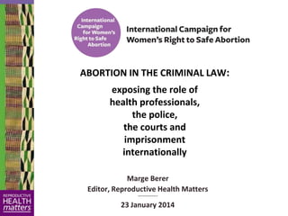 ABORTION IN THE CRIMINAL LAW:
exposing the role of
health professionals,
the police,
the courts and
imprisonment
internationally
Marge Berer
Editor, Reproductive Health Matters
~~~~~~~~~~

23 January 2014

 