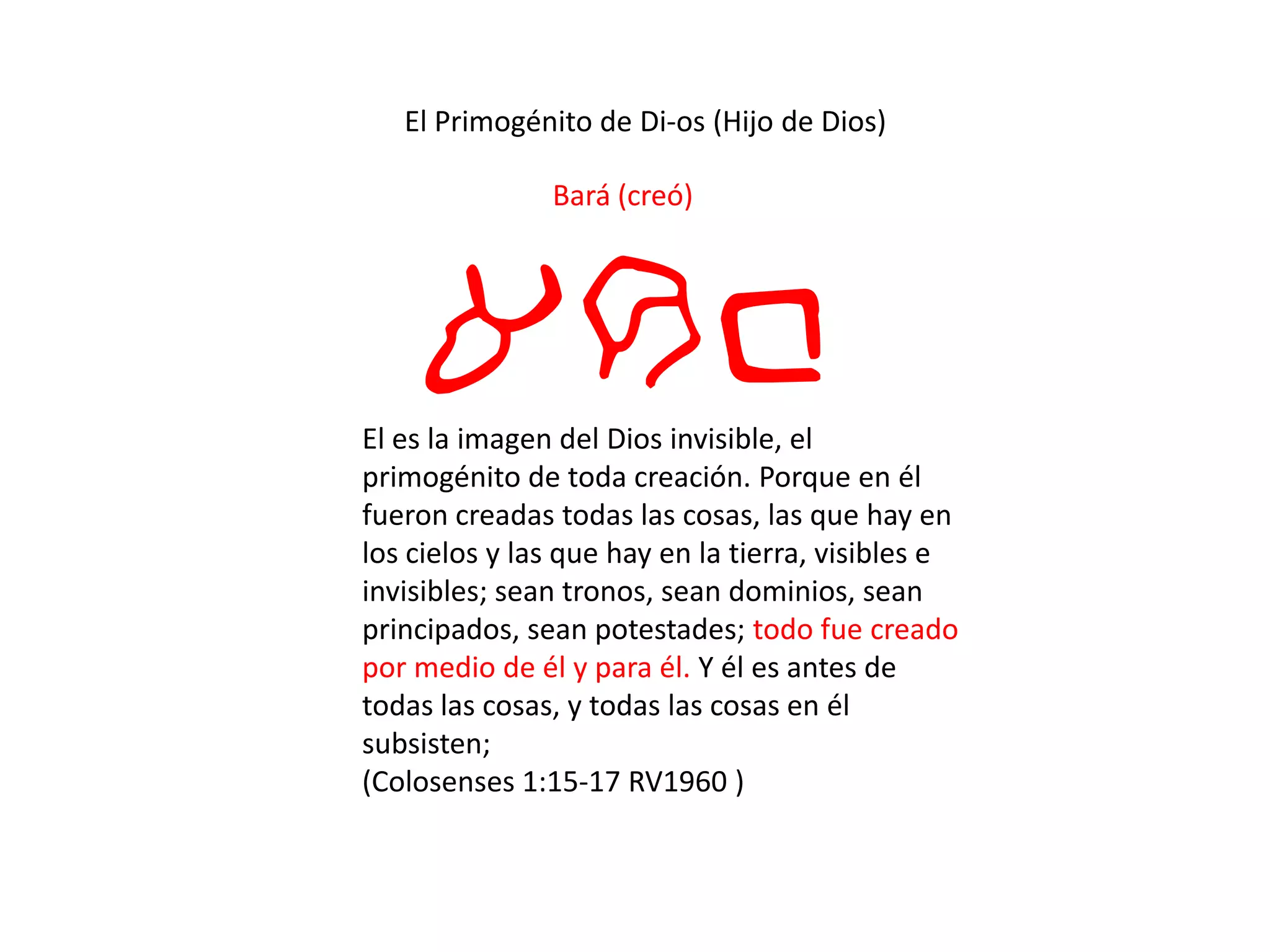 El Primogénito de Di-os (Hijo de Dios)
Bará (creó)
arbEl es la imagen del Dios invisible, el
primogénito de toda creación. Porque en él
fueron creadas todas las cosas, las que hay en
los cielos y las que hay en la tierra, visibles e
invisibles; sean tronos, sean dominios, sean
principados, sean potestades; todo fue creado
por medio de él y para él. Y él es antes de
todas las cosas, y todas las cosas en él
subsisten;
(Colosenses 1:15-17 RV1960 )
 
