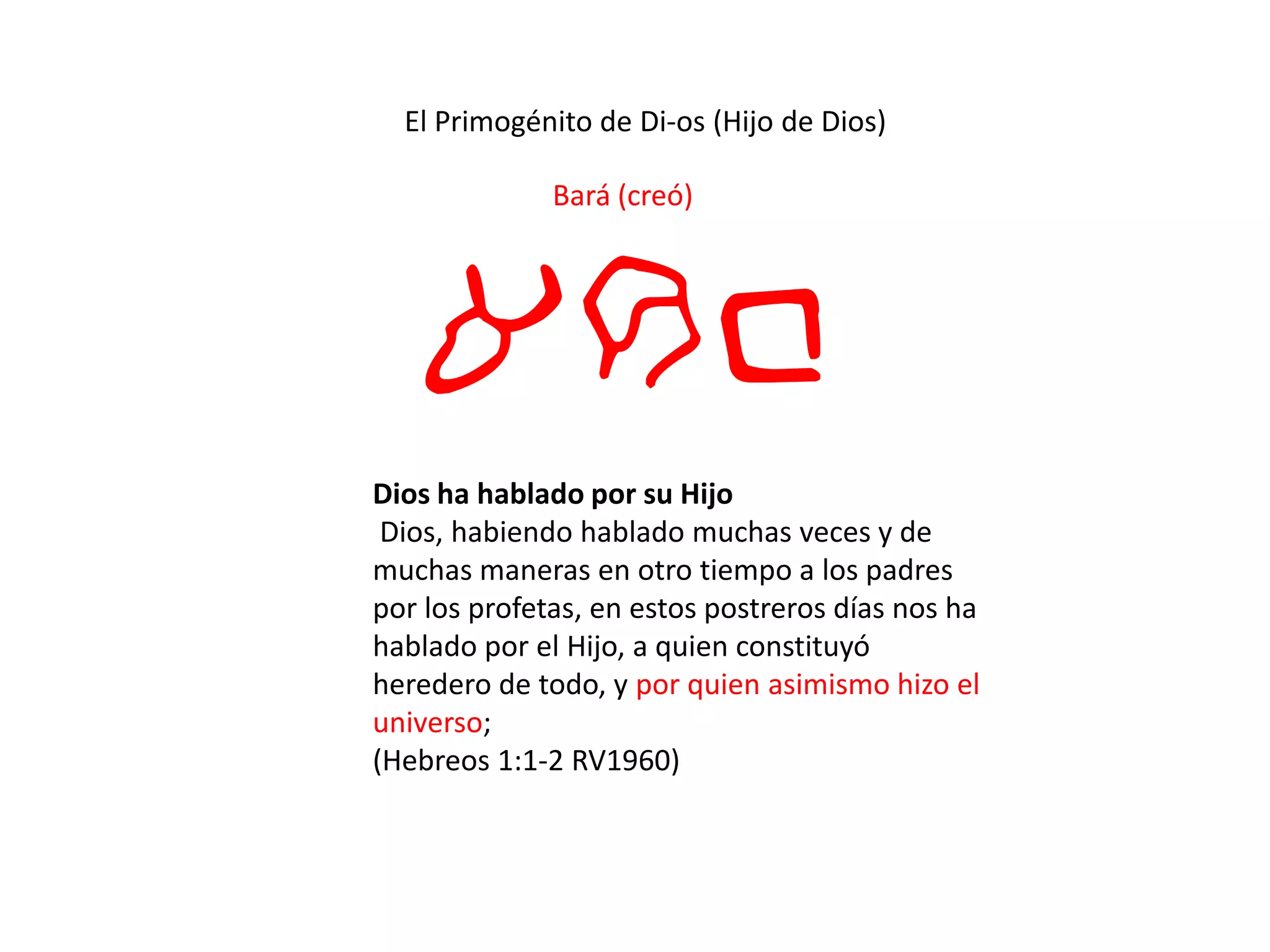 El Primogénito de Di-os (Hijo de Dios)
Bará (creó)
arb
Dios ha hablado por su Hijo
Dios, habiendo hablado muchas veces y de
muchas maneras en otro tiempo a los padres
por los profetas, en estos postreros días nos ha
hablado por el Hijo, a quien constituyó
heredero de todo, y por quien asimismo hizo el
universo;
(Hebreos 1:1-2 RV1960)
 