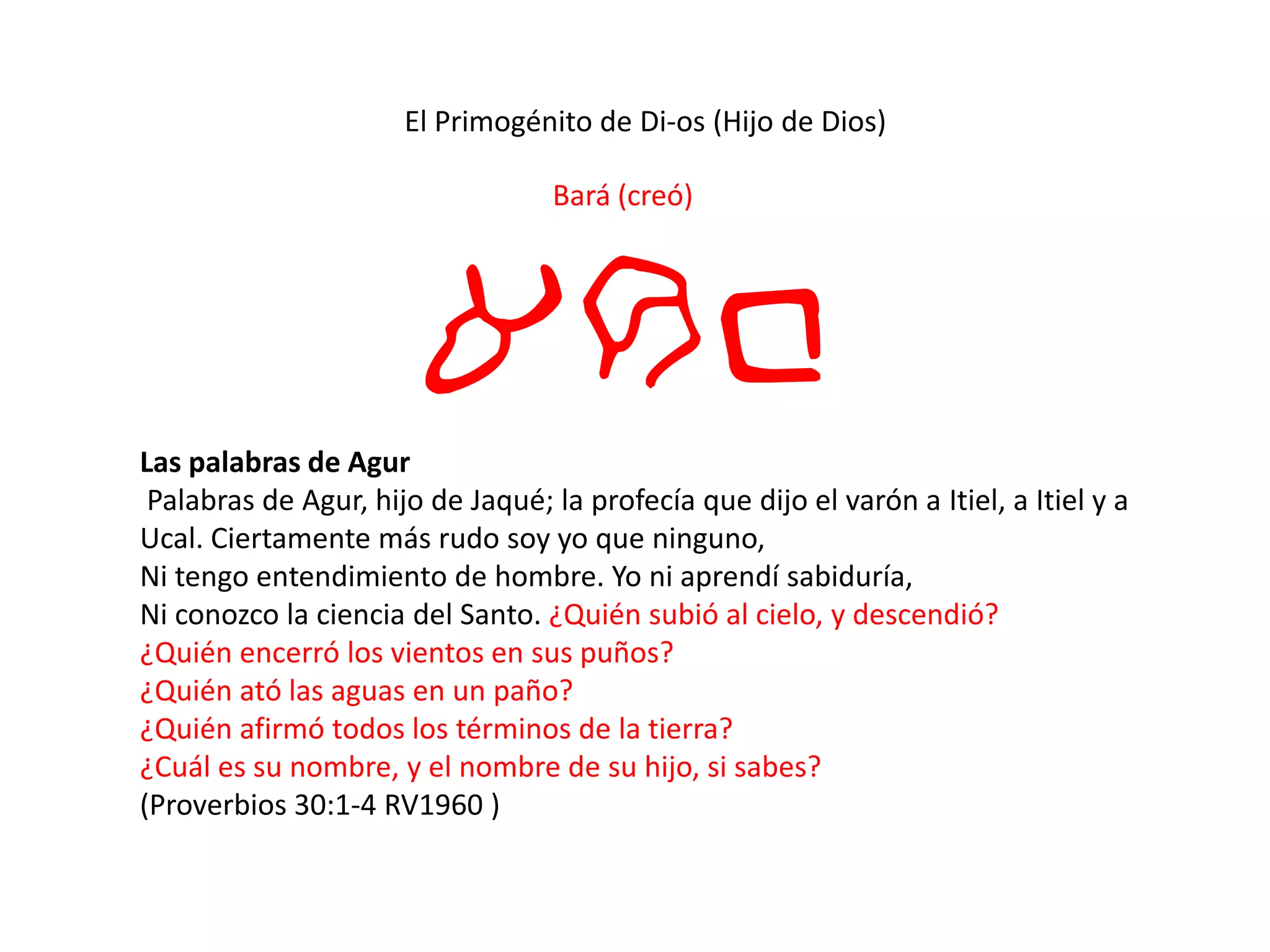 El Primogénito de Di-os (Hijo de Dios)
Bará (creó)
arbLas palabras de Agur
Palabras de Agur, hijo de Jaqué; la profecía que dijo el varón a Itiel, a Itiel y a
Ucal. Ciertamente más rudo soy yo que ninguno,
Ni tengo entendimiento de hombre. Yo ni aprendí sabiduría,
Ni conozco la ciencia del Santo. ¿Quién subió al cielo, y descendió?
¿Quién encerró los vientos en sus puños?
¿Quién ató las aguas en un paño?
¿Quién afirmó todos los términos de la tierra?
¿Cuál es su nombre, y el nombre de su hijo, si sabes?
(Proverbios 30:1-4 RV1960 )
 