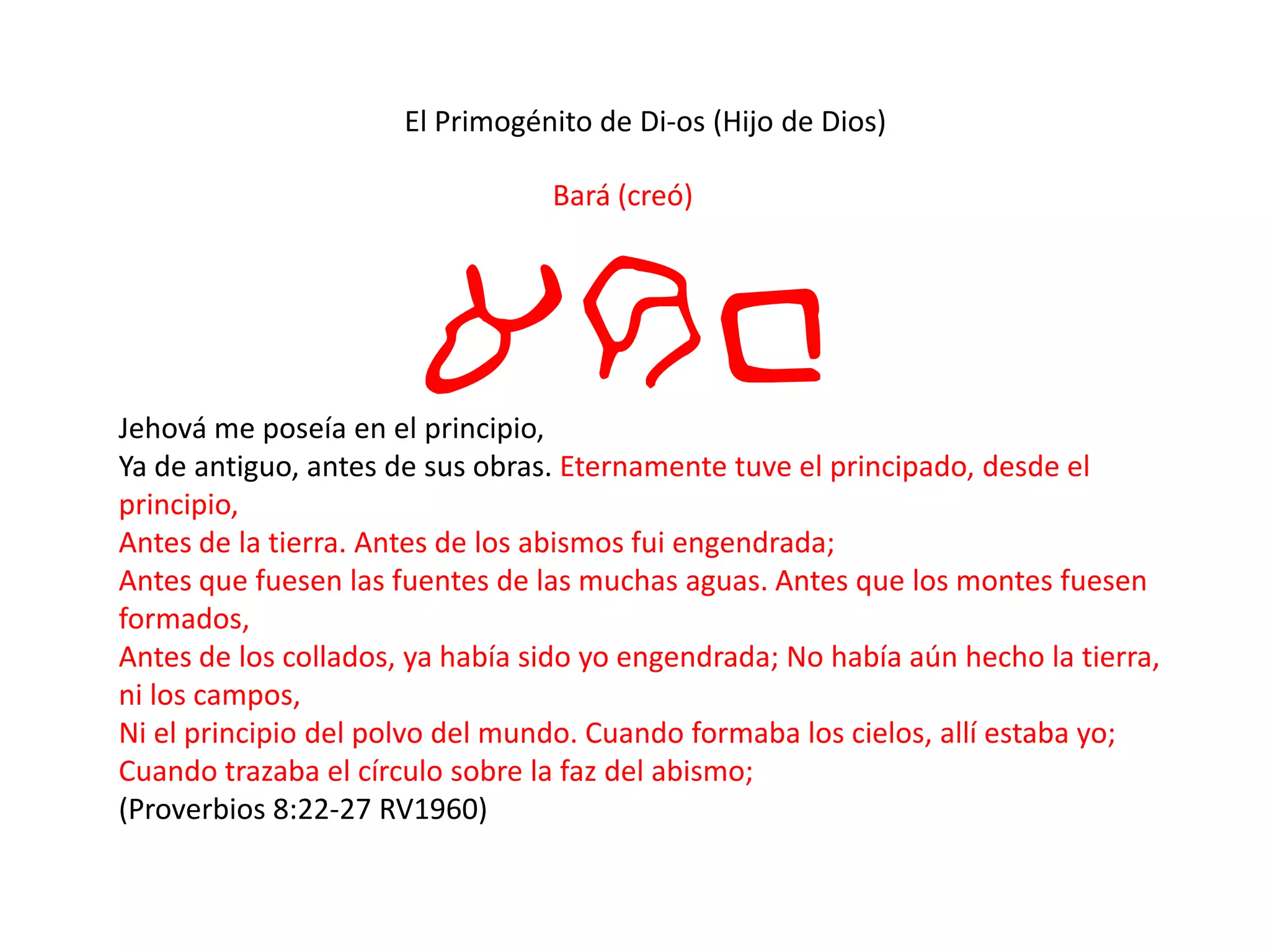 El Primogénito de Di-os (Hijo de Dios)
Bará (creó)
arbJehová me poseía en el principio,
Ya de antiguo, antes de sus obras. Eternamente tuve el principado, desde el
principio,
Antes de la tierra. Antes de los abismos fui engendrada;
Antes que fuesen las fuentes de las muchas aguas. Antes que los montes fuesen
formados,
Antes de los collados, ya había sido yo engendrada; No había aún hecho la tierra,
ni los campos,
Ni el principio del polvo del mundo. Cuando formaba los cielos, allí estaba yo;
Cuando trazaba el círculo sobre la faz del abismo;
(Proverbios 8:22-27 RV1960)
 