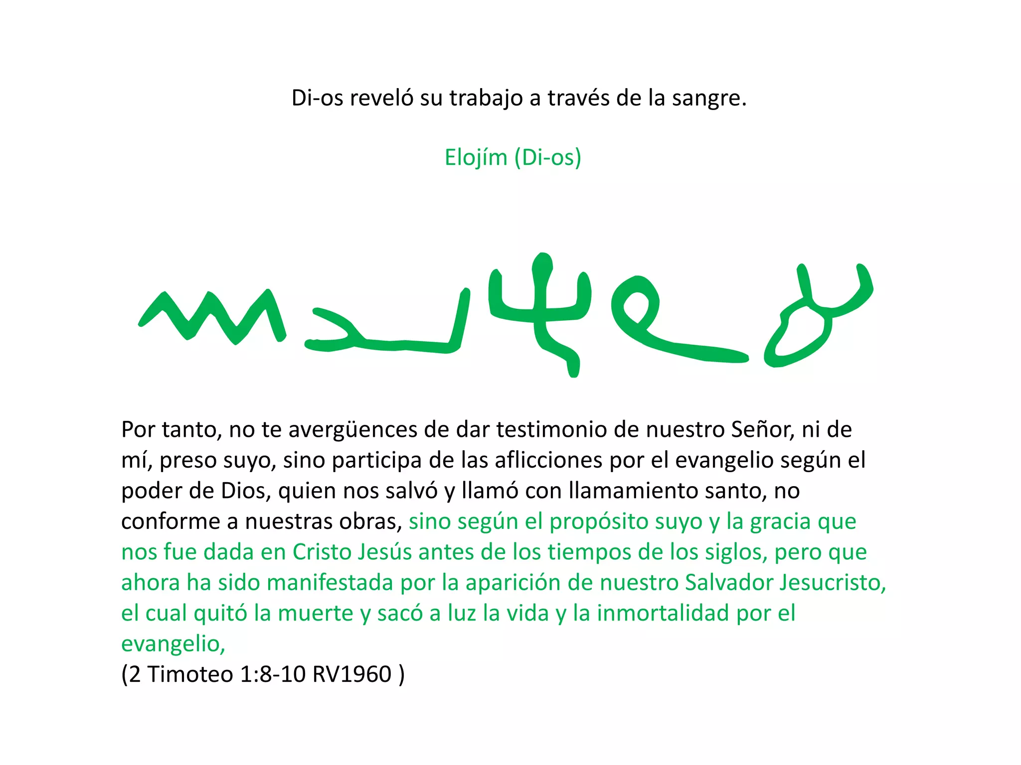 Di-os reveló su trabajo a través de la sangre.
Elojím (Di-os)
myhla
Por tanto, no te avergüences de dar testimonio de nuestro Señor, ni de
mí, preso suyo, sino participa de las aflicciones por el evangelio según el
poder de Dios, quien nos salvó y llamó con llamamiento santo, no
conforme a nuestras obras, sino según el propósito suyo y la gracia que
nos fue dada en Cristo Jesús antes de los tiempos de los siglos, pero que
ahora ha sido manifestada por la aparición de nuestro Salvador Jesucristo,
el cual quitó la muerte y sacó a luz la vida y la inmortalidad por el
evangelio,
(2 Timoteo 1:8-10 RV1960 )
 