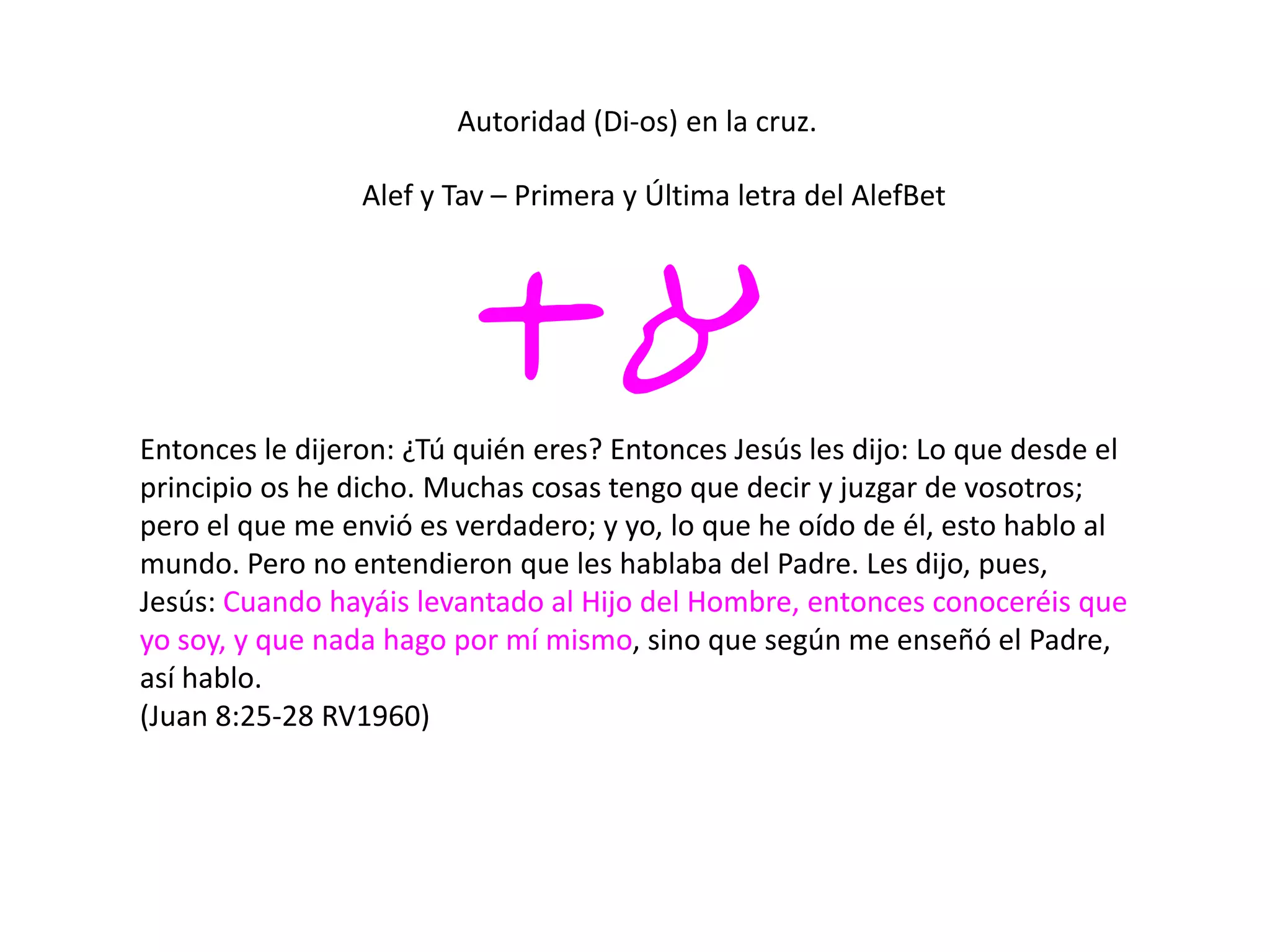 Autoridad (Di-os) en la cruz.
ta
Alef y Tav – Primera y Última letra del AlefBet
Entonces le dijeron: ¿Tú quién eres? Entonces Jesús les dijo: Lo que desde el
principio os he dicho. Muchas cosas tengo que decir y juzgar de vosotros;
pero el que me envió es verdadero; y yo, lo que he oído de él, esto hablo al
mundo. Pero no entendieron que les hablaba del Padre. Les dijo, pues,
Jesús: Cuando hayáis levantado al Hijo del Hombre, entonces conoceréis que
yo soy, y que nada hago por mí mismo, sino que según me enseñó el Padre,
así hablo.
(Juan 8:25-28 RV1960)
 