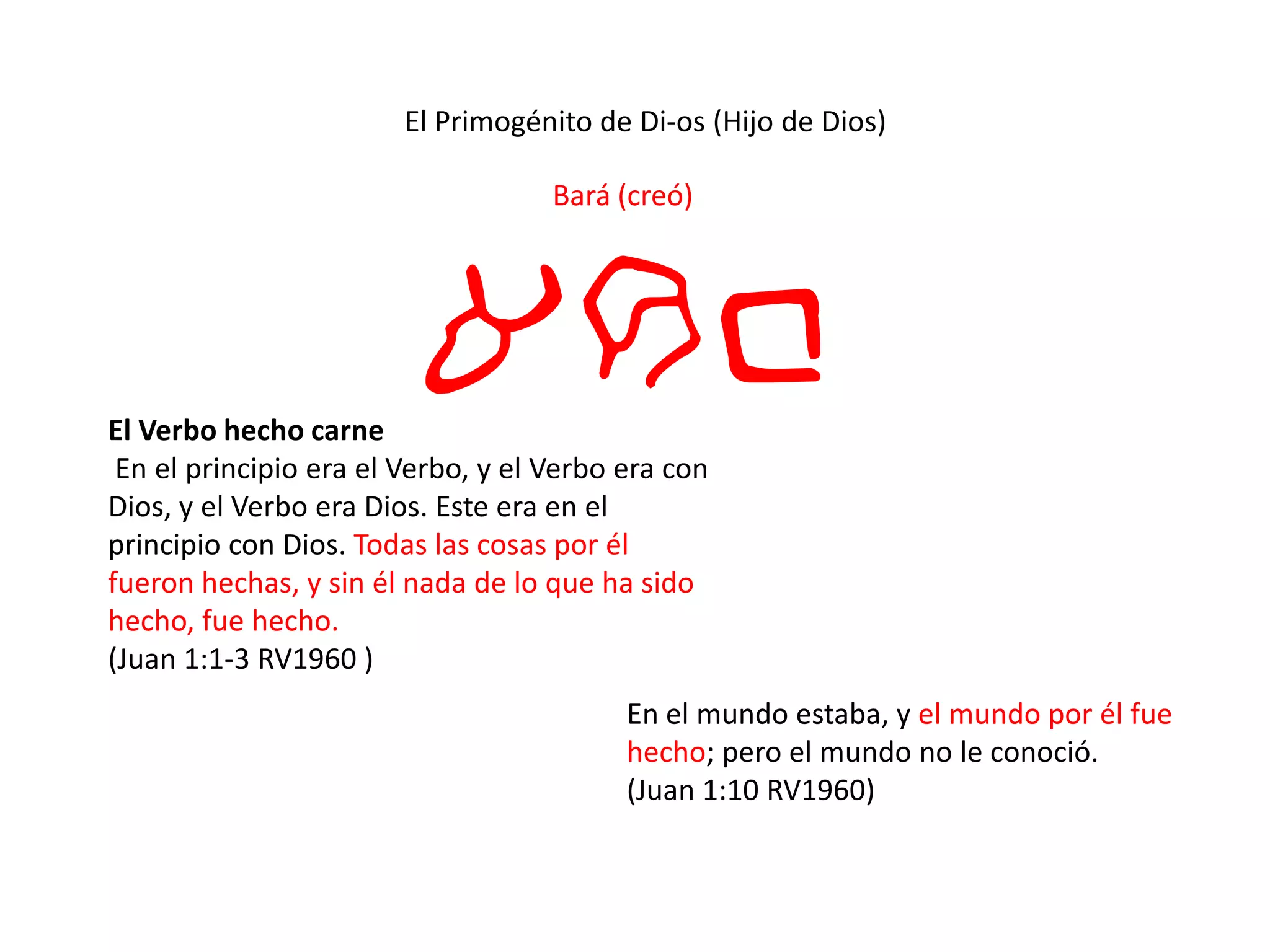 El Primogénito de Di-os (Hijo de Dios)
Bará (creó)
arbEl Verbo hecho carne
En el principio era el Verbo, y el Verbo era con
Dios, y el Verbo era Dios. Este era en el
principio con Dios. Todas las cosas por él
fueron hechas, y sin él nada de lo que ha sido
hecho, fue hecho.
(Juan 1:1-3 RV1960 )
En el mundo estaba, y el mundo por él fue
hecho; pero el mundo no le conoció.
(Juan 1:10 RV1960)
 