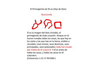 El Primogénito de Di-os (Hijo de Dios)
Bará (creó)
arbEl es la imagen del Dios invisible, el
primogénito de toda creación. Porque en él
fueron creadas todas las cosas, las que hay en
los cielos y las que hay en la tierra, visibles e
invisibles; sean tronos, sean dominios, sean
principados, sean potestades; todo fue creado
por medio de él y para él. Y él es antes de
todas las cosas, y todas las cosas en él
subsisten;
(Colosenses 1:15-17 RV1960 )
 