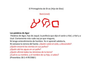 El Primogénito de Di-os (Hijo de Dios)
Bará (creó)
arbLas palabras de Agur
Palabras de Agur, hijo de Jaqué; la profecía que dijo el varón a Itiel, a Itiel y a
Ucal. Ciertamente más rudo soy yo que ninguno,
Ni tengo entendimiento de hombre. Yo ni aprendí sabiduría,
Ni conozco la ciencia del Santo. ¿Quién subió al cielo, y descendió?
¿Quién encerró los vientos en sus puños?
¿Quién ató las aguas en un paño?
¿Quién afirmó todos los términos de la tierra?
¿Cuál es su nombre, y el nombre de su hijo, si sabes?
(Proverbios 30:1-4 RV1960 )
 