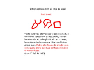 El Primogénito de Di-os (Hijo de Dios)
Bará (creó)
arbY esta es la vida eterna: que te conozcan a ti, el
único Dios verdadero, y a Jesucristo, a quien
has enviado. Yo te he glorificado en la tierra;
he acabado la obra que me diste que hiciese.
Ahora pues, Padre, glorifícame tú al lado tuyo,
con aquella gloria que tuve contigo antes que
el mundo fuese.
(Juan 17:3-5 RV1960)
 