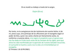 Di-os reveló su trabajo a través de la sangre.
Elojím (Di-os)
myhla
Por tanto, no te avergüences de dar testimonio de nuestro Señor, ni de
mí, preso suyo, sino participa de las aflicciones por el evangelio según el
poder de Dios, quien nos salvó y llamó con llamamiento santo, no
conforme a nuestras obras, sino según el propósito suyo y la gracia que
nos fue dada en Cristo Jesús antes de los tiempos de los siglos, pero que
ahora ha sido manifestada por la aparición de nuestro Salvador Jesucristo,
el cual quitó la muerte y sacó a luz la vida y la inmortalidad por el
evangelio,
(2 Timoteo 1:8-10 RV1960 )
 