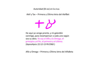 Autoridad (Di-os) en la cruz.
ta
Alef y Tav – Primera y Última letra del AlefBet
He aquí yo vengo pronto, y mi galardón
conmigo, para recompensar a cada uno según
sea su obra. Yo soy el Alfa y la Omega, el
principio y el fin, el primero y el último.
(Apocalipsis 22:12-13 RV1960 )
Alfa y Omega – Primera y Última letra del AlfaBeta
 