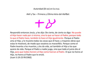 Autoridad (Di-os) en la cruz.
ta
Alef y Tav – Primera y Última letra del AlefBet
Respondió entonces Jesús, y les dijo: De cierto, de cierto os digo: No puede
el Hijo hacer nada por sí mismo, sino lo que ve hacer al Padre; porque todo
lo que el Padre hace, también lo hace el Hijo igualmente. Porque el Padre
ama al Hijo, y le muestra todas las cosas que él hace; y mayores obras que
estas le mostrará, de modo que vosotros os maravilléis. Porque como el
Padre levanta a los muertos, y les da vida, así también el Hijo a los que
quiere da vida. Porque el Padre a nadie juzga, sino que todo el juicio dio al
Hijo, para que todos honren al Hijo como honran al Padre. El que no honra al
Hijo, no honra al Padre que le envió.
(Juan 5:19-23 RV1960)
 