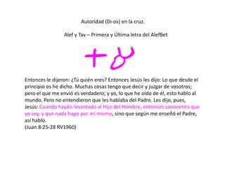 Autoridad (Di-os) en la cruz.
ta
Alef y Tav – Primera y Última letra del AlefBet
Entonces le dijeron: ¿Tú quién eres? Entonces Jesús les dijo: Lo que desde el
principio os he dicho. Muchas cosas tengo que decir y juzgar de vosotros;
pero el que me envió es verdadero; y yo, lo que he oído de él, esto hablo al
mundo. Pero no entendieron que les hablaba del Padre. Les dijo, pues,
Jesús: Cuando hayáis levantado al Hijo del Hombre, entonces conoceréis que
yo soy, y que nada hago por mí mismo, sino que según me enseñó el Padre,
así hablo.
(Juan 8:25-28 RV1960)
 