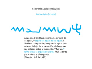 Separó las aguas de las aguas.
Jashamáyim (el cielo)
mymvhLuego dijo Dios: Haya expansión en medio de
las aguas, y separe las aguas de las aguas. E
hizo Dios la expansión, y separó las aguas que
estaban debajo de la expansión, de las aguas
que estaban sobre la expansión. Y fue así. Y
llamó Dios a la expansión Cielos. Y fue la tarde
y la mañana el día segundo.
(Génesis 1:6-8 RV1960 )
 
