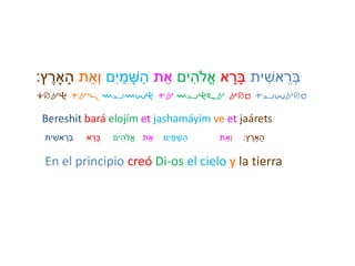 ‫ית‬ ִׁ‫אש‬ ֵ‫ְּר‬‫ב‬‫א‬ ָּ‫ָּר‬‫ב‬‫ים‬ִׁ‫ֹלה‬ֱ‫א‬‫ת‬ֵ‫א‬‫ם‬ִׁ‫י‬ ַ‫מ‬ ָּ‫ש‬ַ‫ה‬‫ת‬ֵ‫ְּא‬‫ו‬‫ץ‬ ֶ‫ָאר‬ָּ‫ה‬:
Bereshit bará elojím et jashamáyim ve et jaárets
‫ית‬ ִׁ‫אש‬ ֵ‫ְּר‬‫ב‬ ‫א‬ ָּ‫ָּר‬‫ב‬ ‫ים‬ִׁ‫ֹלה‬ֱ‫א‬ ‫ת‬ֵ‫א‬ ‫ִׁם‬‫י‬ ַ‫מ‬ ָּ‫ש‬ַ‫ה‬ ְְּ‫ו‬‫ת‬ֵ‫א‬ ‫ץ‬ ֶ‫ָאר‬ָּ‫ה‬:
En el principio creó Di-os el cielo y la tierra
crah ta! mymvh ta myhla arb tyvarb
 