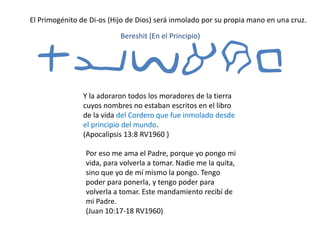 El Primogénito de Di-os (Hijo de Dios) será inmolado por su propia mano en una cruz.
tyvarb
Y la adoraron todos los moradores de la tierra
cuyos nombres no estaban escritos en el libro
de la vida del Cordero que fue inmolado desde
el principio del mundo.
(Apocalipsis 13:8 RV1960 )
Bereshit (En el Principio)
Por eso me ama el Padre, porque yo pongo mi
vida, para volverla a tomar. Nadie me la quita,
sino que yo de mí mismo la pongo. Tengo
poder para ponerla, y tengo poder para
volverla a tomar. Este mandamiento recibí de
mi Padre.
(Juan 10:17-18 RV1960)
 