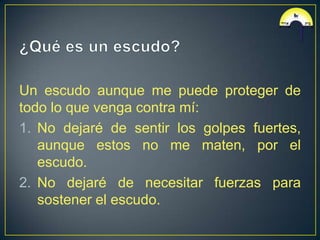 Un escudo aunque me puede proteger de
todo lo que venga contra mí:
1. No dejaré de sentir los golpes fuertes,
   aunque estos no me maten, por el
   escudo.
2. No dejaré de necesitar fuerzas para
   sostener el escudo.
 