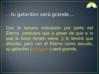 Con la tercera indicación por parte del
Eterno, pareciera que a pesar de que a lo
que le teme Avram viene, y lo tendrá que
afrontar, pero con el Eterno como escudo,
su galardón (manguen) será grande.
 