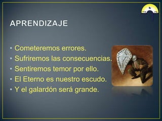 •   Cometeremos errores.
•   Sufriremos las consecuencias.
•   Sentiremos temor por ello.
•   El Eterno es nuestro escudo.
•   Y el galardón será grande.
 