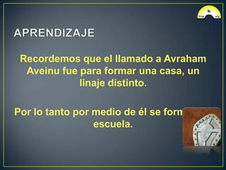 Recordemos que el llamado a Avraham
  Aveinu fue para formar una casa, un
             linaje distinto.

Por lo tanto por medio de él se forma una
                 escuela.
 