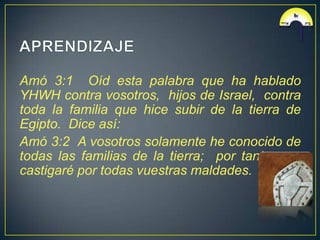 Amó 3:1 Oíd esta palabra que ha hablado
YHWH contra vosotros, hijos de Israel, contra
toda la familia que hice subir de la tierra de
Egipto. Dice así:
Amó 3:2 A vosotros solamente he conocido de
todas las familias de la tierra; por tanto, os
castigaré por todas vuestras maldades.
 