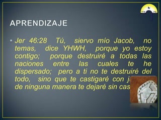 • Jer 46:28 Tú, siervo mío Jacob, no
  temas, dice YHWH, porque yo estoy
  contigo; porque destruiré a todas las
  naciones entre las cuales te he
  dispersado; pero a ti no te destruiré del
  todo, sino que te castigaré con justicia;
  de ninguna manera te dejaré sin castigo.
 